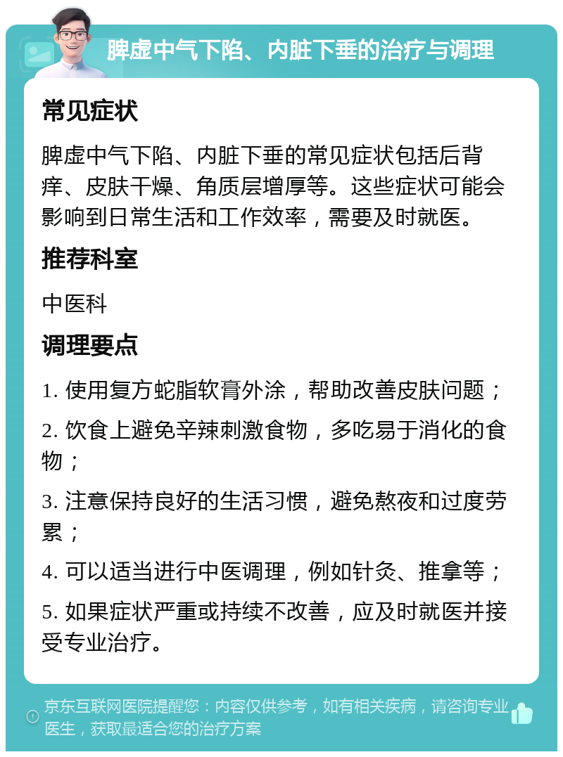 脾虚中气下陷、内脏下垂的治疗与调理 常见症状 脾虚中气下陷、内脏下垂的常见症状包括后背痒、皮肤干燥、角质层增厚等。这些症状可能会影响到日常生活和工作效率，需要及时就医。 推荐科室 中医科 调理要点 1. 使用复方蛇脂软膏外涂，帮助改善皮肤问题； 2. 饮食上避免辛辣刺激食物，多吃易于消化的食物； 3. 注意保持良好的生活习惯，避免熬夜和过度劳累； 4. 可以适当进行中医调理，例如针灸、推拿等； 5. 如果症状严重或持续不改善，应及时就医并接受专业治疗。