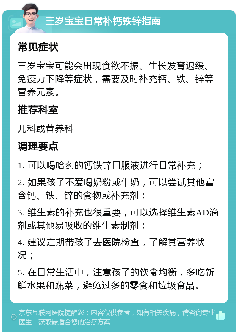 三岁宝宝日常补钙铁锌指南 常见症状 三岁宝宝可能会出现食欲不振、生长发育迟缓、免疫力下降等症状，需要及时补充钙、铁、锌等营养元素。 推荐科室 儿科或营养科 调理要点 1. 可以喝哈药的钙铁锌口服液进行日常补充； 2. 如果孩子不爱喝奶粉或牛奶，可以尝试其他富含钙、铁、锌的食物或补充剂； 3. 维生素的补充也很重要，可以选择维生素AD滴剂或其他易吸收的维生素制剂； 4. 建议定期带孩子去医院检查，了解其营养状况； 5. 在日常生活中，注意孩子的饮食均衡，多吃新鲜水果和蔬菜，避免过多的零食和垃圾食品。