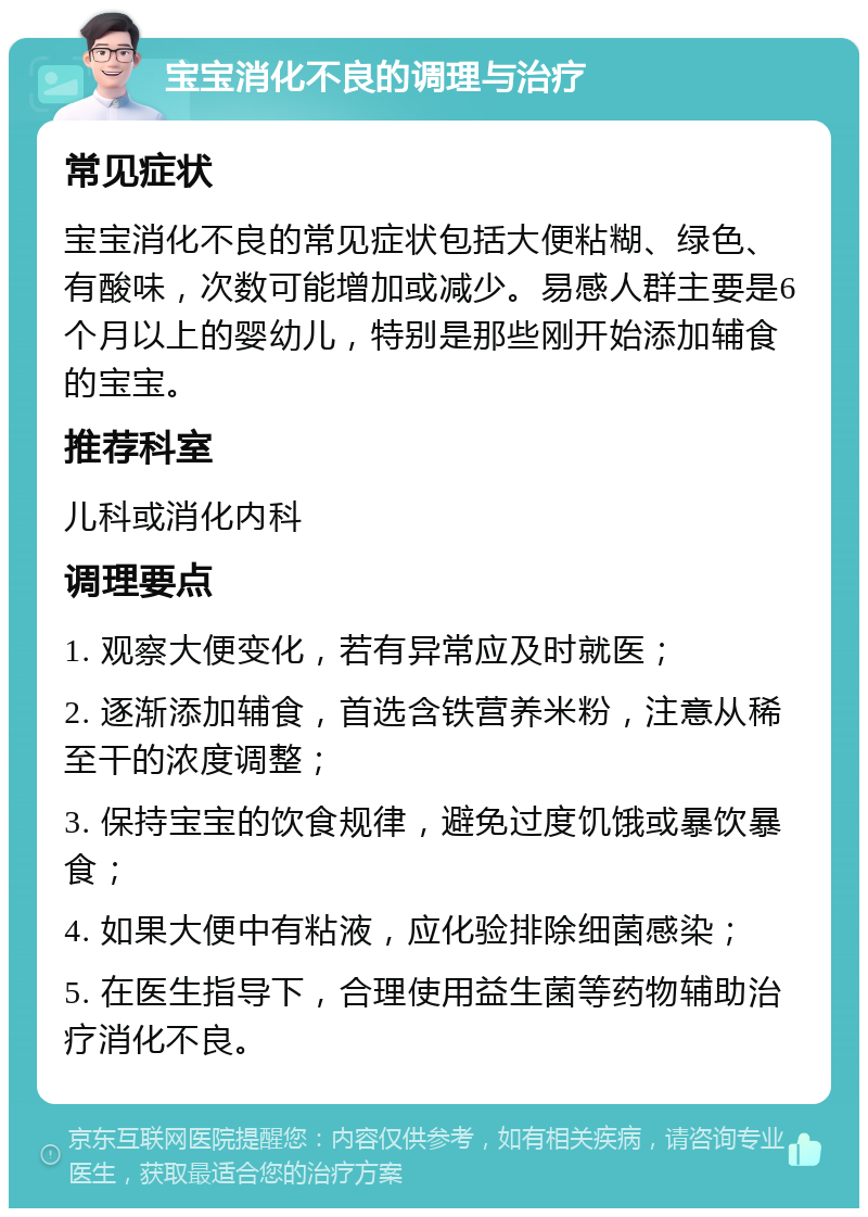 宝宝消化不良的调理与治疗 常见症状 宝宝消化不良的常见症状包括大便粘糊、绿色、有酸味，次数可能增加或减少。易感人群主要是6个月以上的婴幼儿，特别是那些刚开始添加辅食的宝宝。 推荐科室 儿科或消化内科 调理要点 1. 观察大便变化，若有异常应及时就医； 2. 逐渐添加辅食，首选含铁营养米粉，注意从稀至干的浓度调整； 3. 保持宝宝的饮食规律，避免过度饥饿或暴饮暴食； 4. 如果大便中有粘液，应化验排除细菌感染； 5. 在医生指导下，合理使用益生菌等药物辅助治疗消化不良。