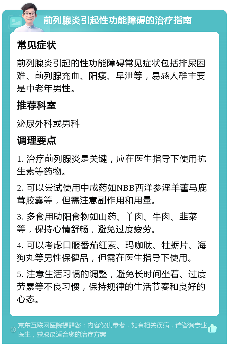 前列腺炎引起性功能障碍的治疗指南 常见症状 前列腺炎引起的性功能障碍常见症状包括排尿困难、前列腺充血、阳痿、早泄等，易感人群主要是中老年男性。 推荐科室 泌尿外科或男科 调理要点 1. 治疗前列腺炎是关键，应在医生指导下使用抗生素等药物。 2. 可以尝试使用中成药如NBB西洋参淫羊藿马鹿茸胶囊等，但需注意副作用和用量。 3. 多食用助阳食物如山药、羊肉、牛肉、韭菜等，保持心情舒畅，避免过度疲劳。 4. 可以考虑口服番茄红素、玛咖肽、牡蛎片、海狗丸等男性保健品，但需在医生指导下使用。 5. 注意生活习惯的调整，避免长时间坐着、过度劳累等不良习惯，保持规律的生活节奏和良好的心态。