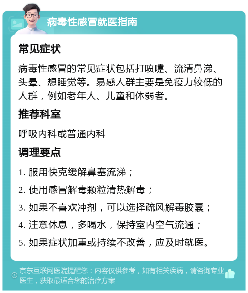 病毒性感冒就医指南 常见症状 病毒性感冒的常见症状包括打喷嚏、流清鼻涕、头晕、想睡觉等。易感人群主要是免疫力较低的人群，例如老年人、儿童和体弱者。 推荐科室 呼吸内科或普通内科 调理要点 1. 服用快克缓解鼻塞流涕； 2. 使用感冒解毒颗粒清热解毒； 3. 如果不喜欢冲剂，可以选择疏风解毒胶囊； 4. 注意休息，多喝水，保持室内空气流通； 5. 如果症状加重或持续不改善，应及时就医。