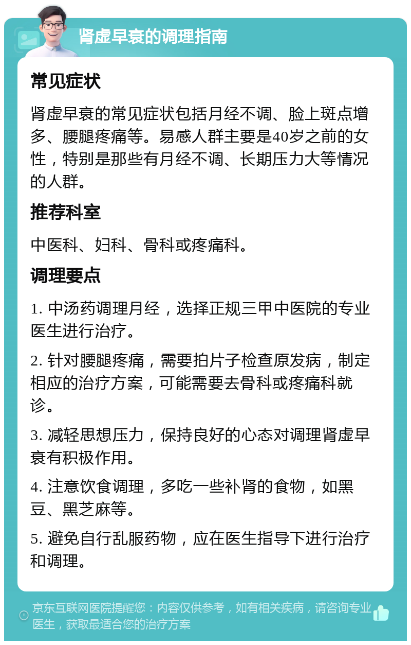 肾虚早衰的调理指南 常见症状 肾虚早衰的常见症状包括月经不调、脸上斑点增多、腰腿疼痛等。易感人群主要是40岁之前的女性，特别是那些有月经不调、长期压力大等情况的人群。 推荐科室 中医科、妇科、骨科或疼痛科。 调理要点 1. 中汤药调理月经，选择正规三甲中医院的专业医生进行治疗。 2. 针对腰腿疼痛，需要拍片子检查原发病，制定相应的治疗方案，可能需要去骨科或疼痛科就诊。 3. 减轻思想压力，保持良好的心态对调理肾虚早衰有积极作用。 4. 注意饮食调理，多吃一些补肾的食物，如黑豆、黑芝麻等。 5. 避免自行乱服药物，应在医生指导下进行治疗和调理。