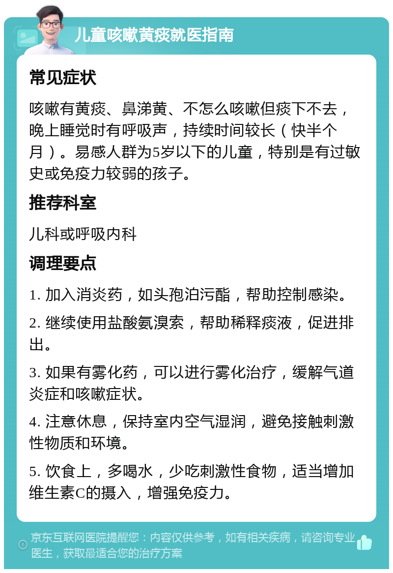 儿童咳嗽黄痰就医指南 常见症状 咳嗽有黄痰、鼻涕黄、不怎么咳嗽但痰下不去，晚上睡觉时有呼吸声，持续时间较长（快半个月）。易感人群为5岁以下的儿童，特别是有过敏史或免疫力较弱的孩子。 推荐科室 儿科或呼吸内科 调理要点 1. 加入消炎药，如头孢泊污酯，帮助控制感染。 2. 继续使用盐酸氨溴索，帮助稀释痰液，促进排出。 3. 如果有雾化药，可以进行雾化治疗，缓解气道炎症和咳嗽症状。 4. 注意休息，保持室内空气湿润，避免接触刺激性物质和环境。 5. 饮食上，多喝水，少吃刺激性食物，适当增加维生素C的摄入，增强免疫力。