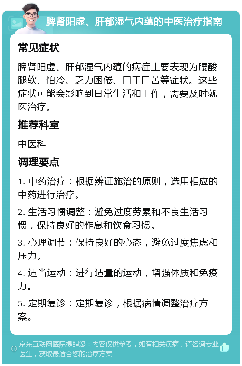 脾肾阳虚、肝郁湿气内蕴的中医治疗指南 常见症状 脾肾阳虚、肝郁湿气内蕴的病症主要表现为腰酸腿软、怕冷、乏力困倦、口干口苦等症状。这些症状可能会影响到日常生活和工作，需要及时就医治疗。 推荐科室 中医科 调理要点 1. 中药治疗：根据辨证施治的原则，选用相应的中药进行治疗。 2. 生活习惯调整：避免过度劳累和不良生活习惯，保持良好的作息和饮食习惯。 3. 心理调节：保持良好的心态，避免过度焦虑和压力。 4. 适当运动：进行适量的运动，增强体质和免疫力。 5. 定期复诊：定期复诊，根据病情调整治疗方案。