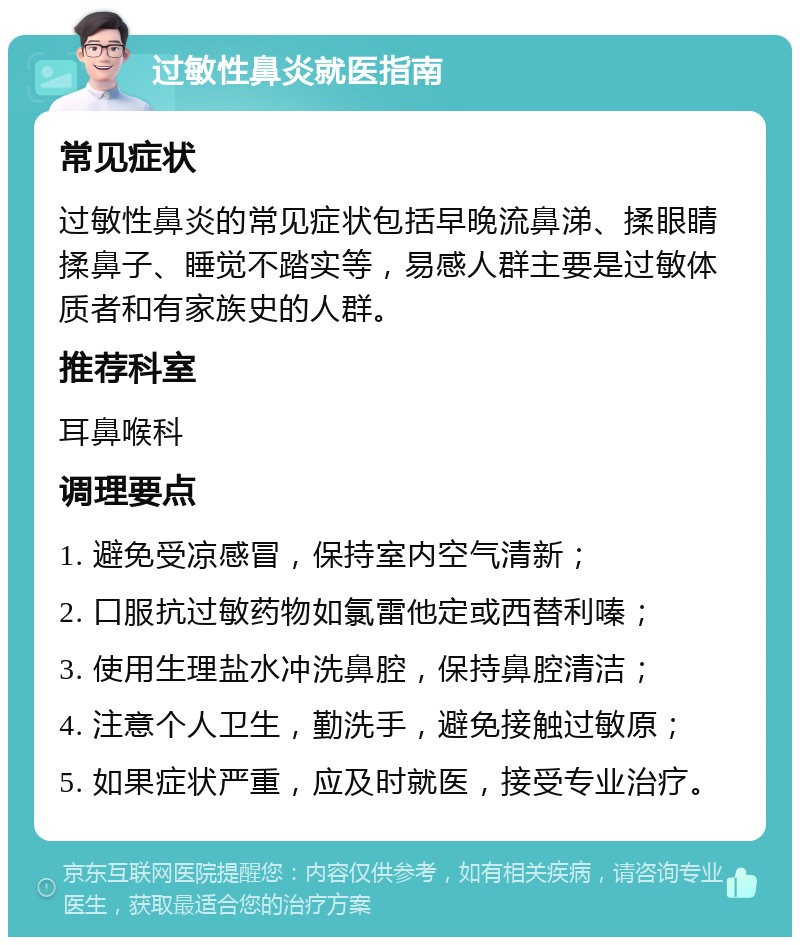 过敏性鼻炎就医指南 常见症状 过敏性鼻炎的常见症状包括早晚流鼻涕、揉眼睛揉鼻子、睡觉不踏实等，易感人群主要是过敏体质者和有家族史的人群。 推荐科室 耳鼻喉科 调理要点 1. 避免受凉感冒，保持室内空气清新； 2. 口服抗过敏药物如氯雷他定或西替利嗪； 3. 使用生理盐水冲洗鼻腔，保持鼻腔清洁； 4. 注意个人卫生，勤洗手，避免接触过敏原； 5. 如果症状严重，应及时就医，接受专业治疗。