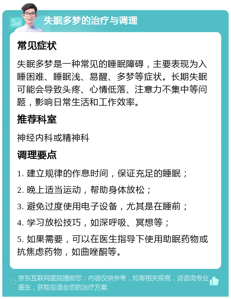 失眠多梦的治疗与调理 常见症状 失眠多梦是一种常见的睡眠障碍，主要表现为入睡困难、睡眠浅、易醒、多梦等症状。长期失眠可能会导致头疼、心情低落、注意力不集中等问题，影响日常生活和工作效率。 推荐科室 神经内科或精神科 调理要点 1. 建立规律的作息时间，保证充足的睡眠； 2. 晚上适当运动，帮助身体放松； 3. 避免过度使用电子设备，尤其是在睡前； 4. 学习放松技巧，如深呼吸、冥想等； 5. 如果需要，可以在医生指导下使用助眠药物或抗焦虑药物，如曲唑酮等。