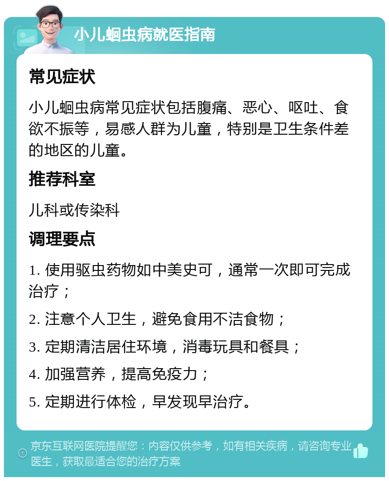 小儿蛔虫病就医指南 常见症状 小儿蛔虫病常见症状包括腹痛、恶心、呕吐、食欲不振等，易感人群为儿童，特别是卫生条件差的地区的儿童。 推荐科室 儿科或传染科 调理要点 1. 使用驱虫药物如中美史可，通常一次即可完成治疗； 2. 注意个人卫生，避免食用不洁食物； 3. 定期清洁居住环境，消毒玩具和餐具； 4. 加强营养，提高免疫力； 5. 定期进行体检，早发现早治疗。