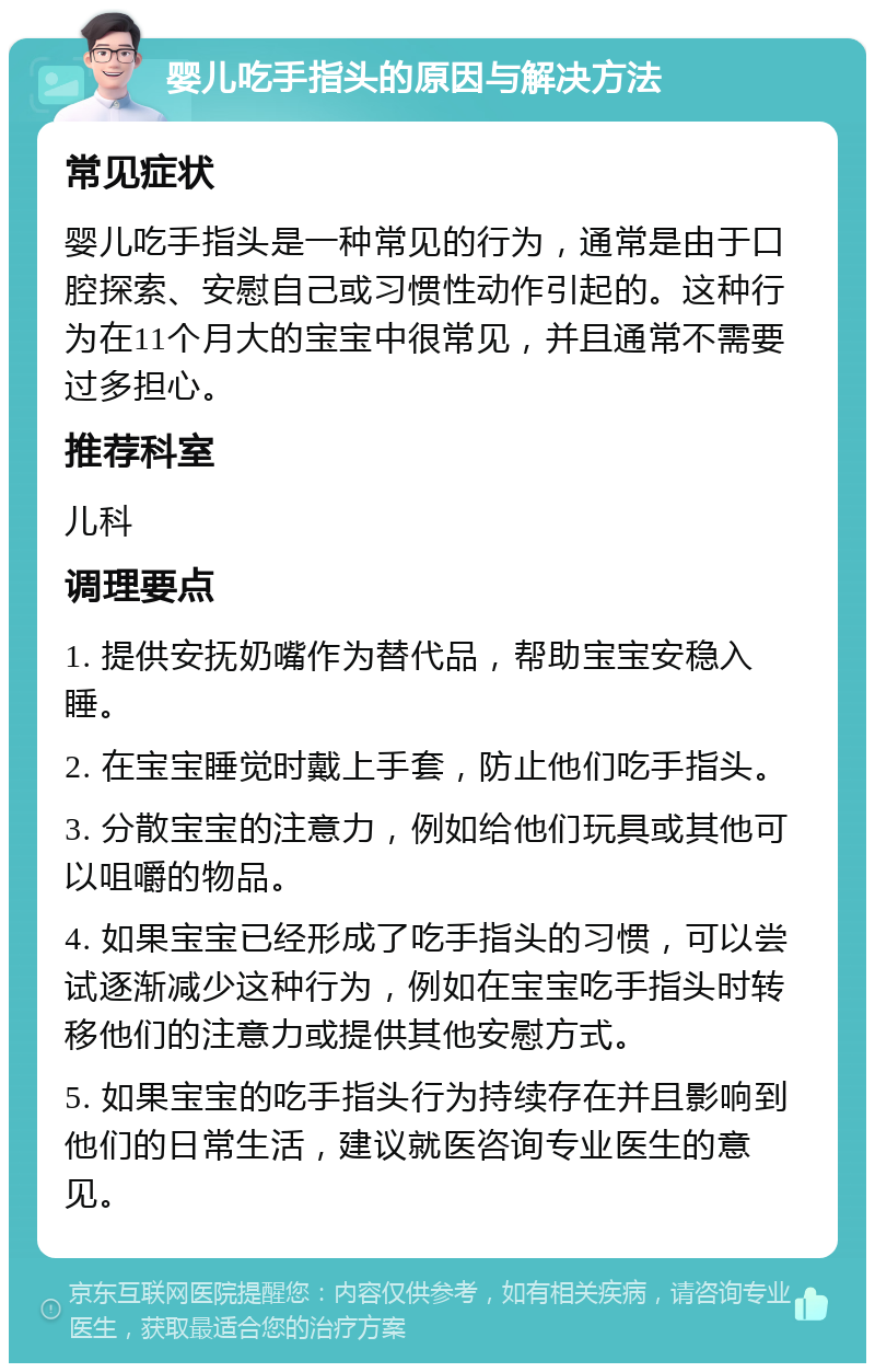 婴儿吃手指头的原因与解决方法 常见症状 婴儿吃手指头是一种常见的行为，通常是由于口腔探索、安慰自己或习惯性动作引起的。这种行为在11个月大的宝宝中很常见，并且通常不需要过多担心。 推荐科室 儿科 调理要点 1. 提供安抚奶嘴作为替代品，帮助宝宝安稳入睡。 2. 在宝宝睡觉时戴上手套，防止他们吃手指头。 3. 分散宝宝的注意力，例如给他们玩具或其他可以咀嚼的物品。 4. 如果宝宝已经形成了吃手指头的习惯，可以尝试逐渐减少这种行为，例如在宝宝吃手指头时转移他们的注意力或提供其他安慰方式。 5. 如果宝宝的吃手指头行为持续存在并且影响到他们的日常生活，建议就医咨询专业医生的意见。