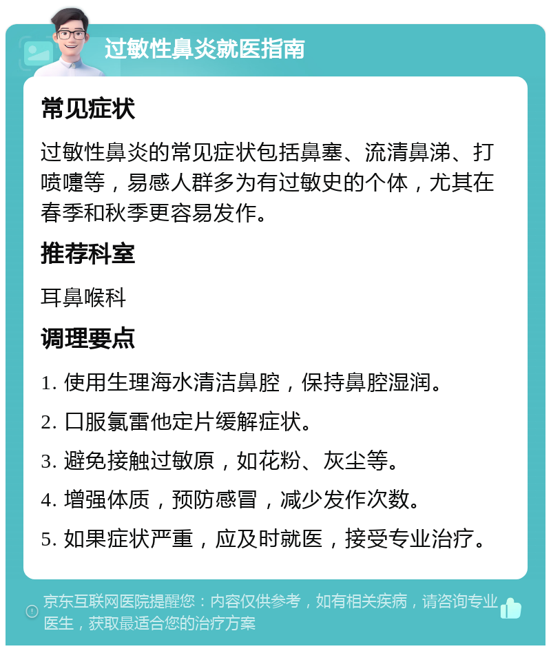 过敏性鼻炎就医指南 常见症状 过敏性鼻炎的常见症状包括鼻塞、流清鼻涕、打喷嚏等，易感人群多为有过敏史的个体，尤其在春季和秋季更容易发作。 推荐科室 耳鼻喉科 调理要点 1. 使用生理海水清洁鼻腔，保持鼻腔湿润。 2. 口服氯雷他定片缓解症状。 3. 避免接触过敏原，如花粉、灰尘等。 4. 增强体质，预防感冒，减少发作次数。 5. 如果症状严重，应及时就医，接受专业治疗。