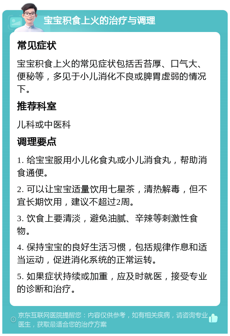 宝宝积食上火的治疗与调理 常见症状 宝宝积食上火的常见症状包括舌苔厚、口气大、便秘等，多见于小儿消化不良或脾胃虚弱的情况下。 推荐科室 儿科或中医科 调理要点 1. 给宝宝服用小儿化食丸或小儿消食丸，帮助消食通便。 2. 可以让宝宝适量饮用七星茶，清热解毒，但不宜长期饮用，建议不超过2周。 3. 饮食上要清淡，避免油腻、辛辣等刺激性食物。 4. 保持宝宝的良好生活习惯，包括规律作息和适当运动，促进消化系统的正常运转。 5. 如果症状持续或加重，应及时就医，接受专业的诊断和治疗。