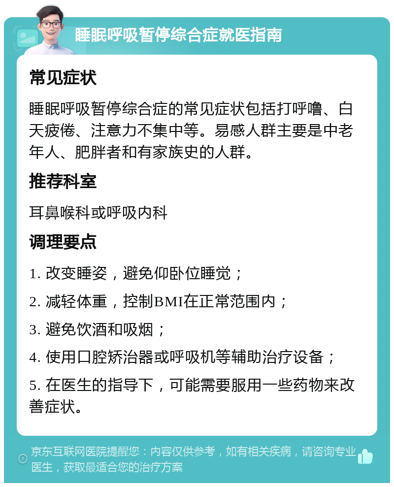 睡眠呼吸暂停综合症就医指南 常见症状 睡眠呼吸暂停综合症的常见症状包括打呼噜、白天疲倦、注意力不集中等。易感人群主要是中老年人、肥胖者和有家族史的人群。 推荐科室 耳鼻喉科或呼吸内科 调理要点 1. 改变睡姿，避免仰卧位睡觉； 2. 减轻体重，控制BMI在正常范围内； 3. 避免饮酒和吸烟； 4. 使用口腔矫治器或呼吸机等辅助治疗设备； 5. 在医生的指导下，可能需要服用一些药物来改善症状。