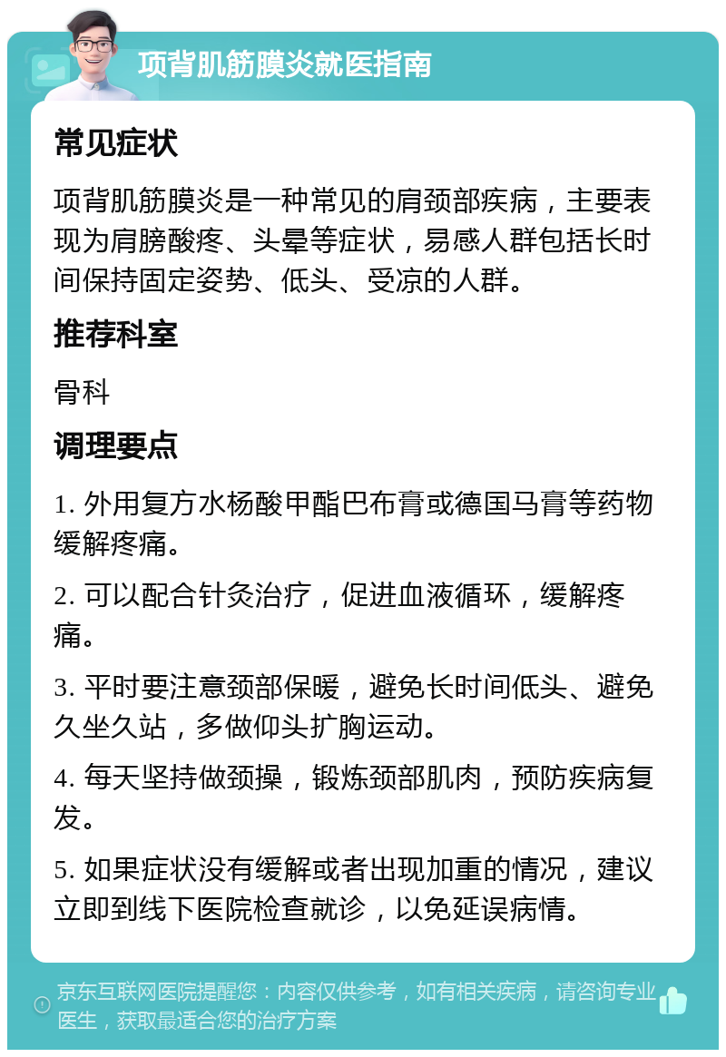 项背肌筋膜炎就医指南 常见症状 项背肌筋膜炎是一种常见的肩颈部疾病，主要表现为肩膀酸疼、头晕等症状，易感人群包括长时间保持固定姿势、低头、受凉的人群。 推荐科室 骨科 调理要点 1. 外用复方水杨酸甲酯巴布膏或德国马膏等药物缓解疼痛。 2. 可以配合针灸治疗，促进血液循环，缓解疼痛。 3. 平时要注意颈部保暖，避免长时间低头、避免久坐久站，多做仰头扩胸运动。 4. 每天坚持做颈操，锻炼颈部肌肉，预防疾病复发。 5. 如果症状没有缓解或者出现加重的情况，建议立即到线下医院检查就诊，以免延误病情。