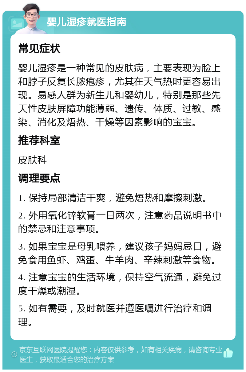 婴儿湿疹就医指南 常见症状 婴儿湿疹是一种常见的皮肤病，主要表现为脸上和脖子反复长脓疱疹，尤其在天气热时更容易出现。易感人群为新生儿和婴幼儿，特别是那些先天性皮肤屏障功能薄弱、遗传、体质、过敏、感染、消化及焐热、干燥等因素影响的宝宝。 推荐科室 皮肤科 调理要点 1. 保持局部清洁干爽，避免焐热和摩擦刺激。 2. 外用氧化锌软膏一日两次，注意药品说明书中的禁忌和注意事项。 3. 如果宝宝是母乳喂养，建议孩子妈妈忌口，避免食用鱼虾、鸡蛋、牛羊肉、辛辣刺激等食物。 4. 注意宝宝的生活环境，保持空气流通，避免过度干燥或潮湿。 5. 如有需要，及时就医并遵医嘱进行治疗和调理。