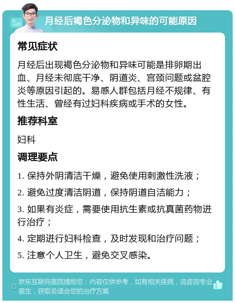 月经后褐色分泌物和异味的可能原因 常见症状 月经后出现褐色分泌物和异味可能是排卵期出血、月经未彻底干净、阴道炎、宫颈问题或盆腔炎等原因引起的。易感人群包括月经不规律、有性生活、曾经有过妇科疾病或手术的女性。 推荐科室 妇科 调理要点 1. 保持外阴清洁干燥，避免使用刺激性洗液； 2. 避免过度清洁阴道，保持阴道自洁能力； 3. 如果有炎症，需要使用抗生素或抗真菌药物进行治疗； 4. 定期进行妇科检查，及时发现和治疗问题； 5. 注意个人卫生，避免交叉感染。