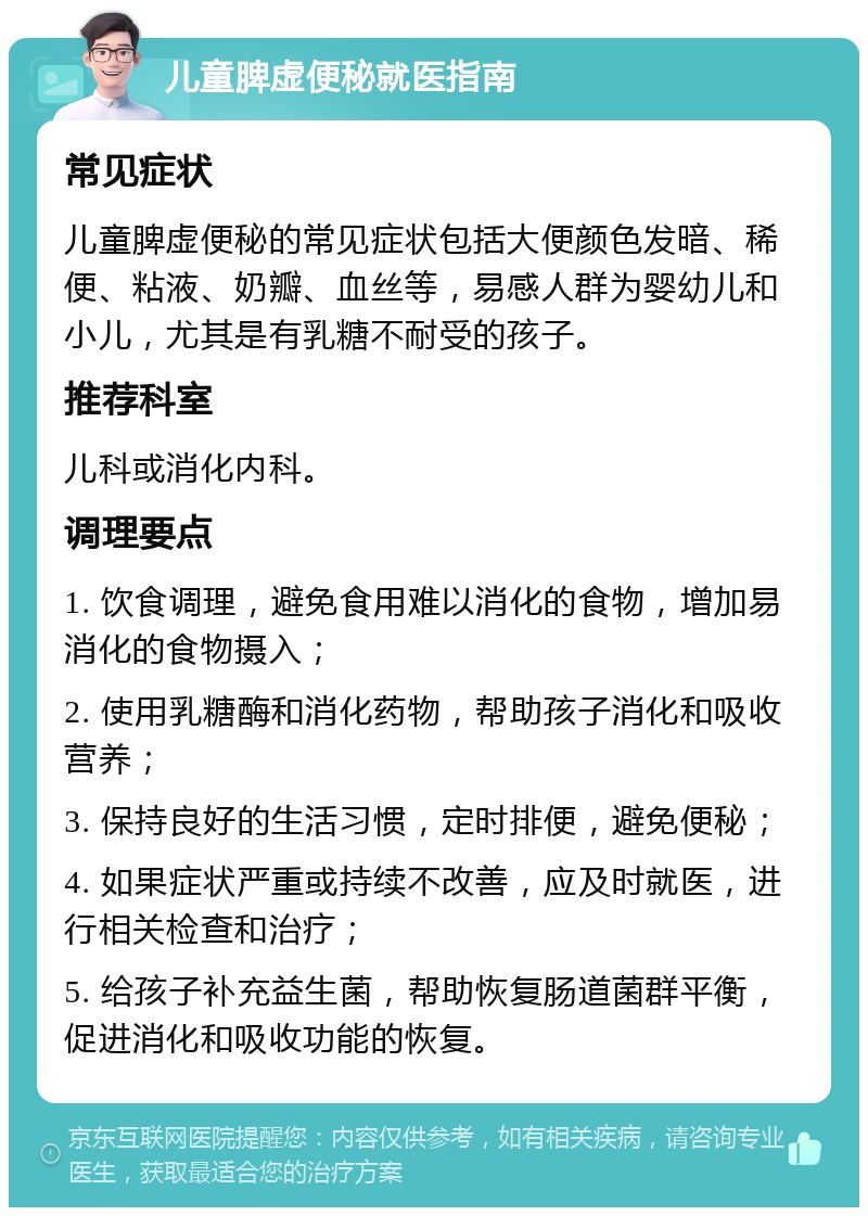 儿童脾虚便秘就医指南 常见症状 儿童脾虚便秘的常见症状包括大便颜色发暗、稀便、粘液、奶瓣、血丝等，易感人群为婴幼儿和小儿，尤其是有乳糖不耐受的孩子。 推荐科室 儿科或消化内科。 调理要点 1. 饮食调理，避免食用难以消化的食物，增加易消化的食物摄入； 2. 使用乳糖酶和消化药物，帮助孩子消化和吸收营养； 3. 保持良好的生活习惯，定时排便，避免便秘； 4. 如果症状严重或持续不改善，应及时就医，进行相关检查和治疗； 5. 给孩子补充益生菌，帮助恢复肠道菌群平衡，促进消化和吸收功能的恢复。