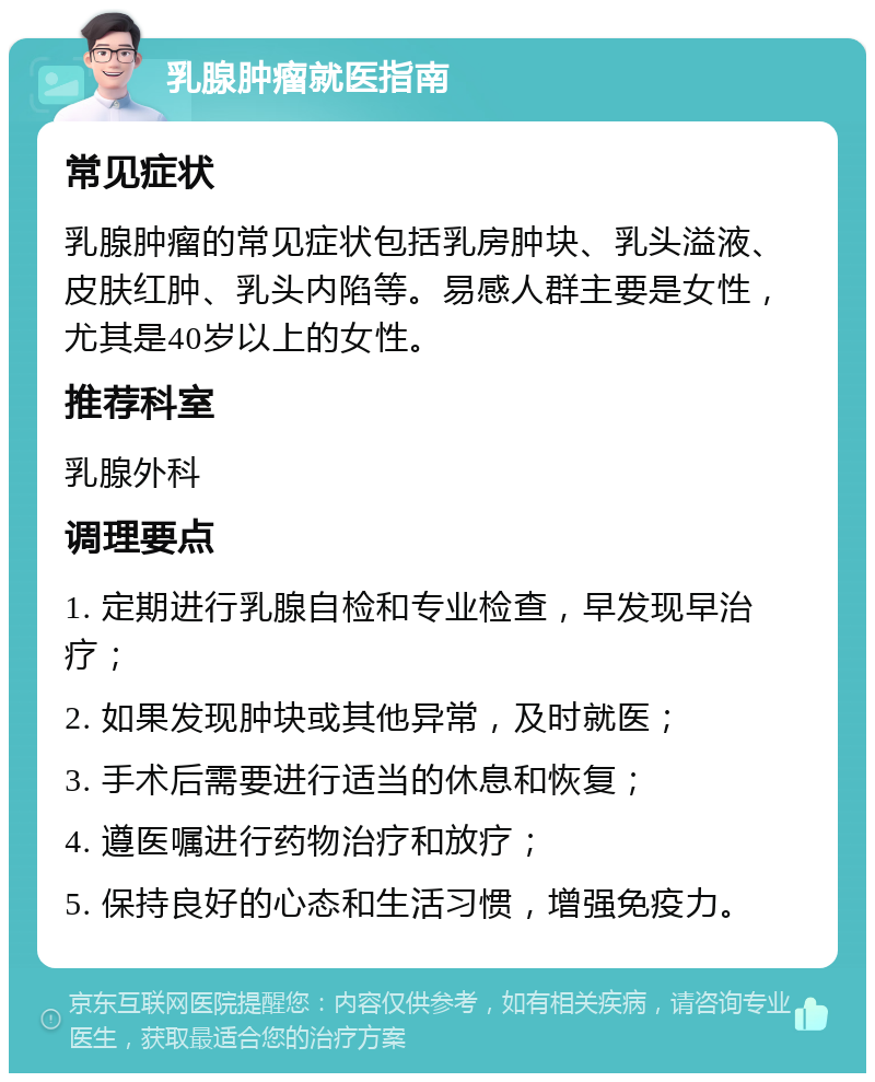 乳腺肿瘤就医指南 常见症状 乳腺肿瘤的常见症状包括乳房肿块、乳头溢液、皮肤红肿、乳头内陷等。易感人群主要是女性，尤其是40岁以上的女性。 推荐科室 乳腺外科 调理要点 1. 定期进行乳腺自检和专业检查，早发现早治疗； 2. 如果发现肿块或其他异常，及时就医； 3. 手术后需要进行适当的休息和恢复； 4. 遵医嘱进行药物治疗和放疗； 5. 保持良好的心态和生活习惯，增强免疫力。