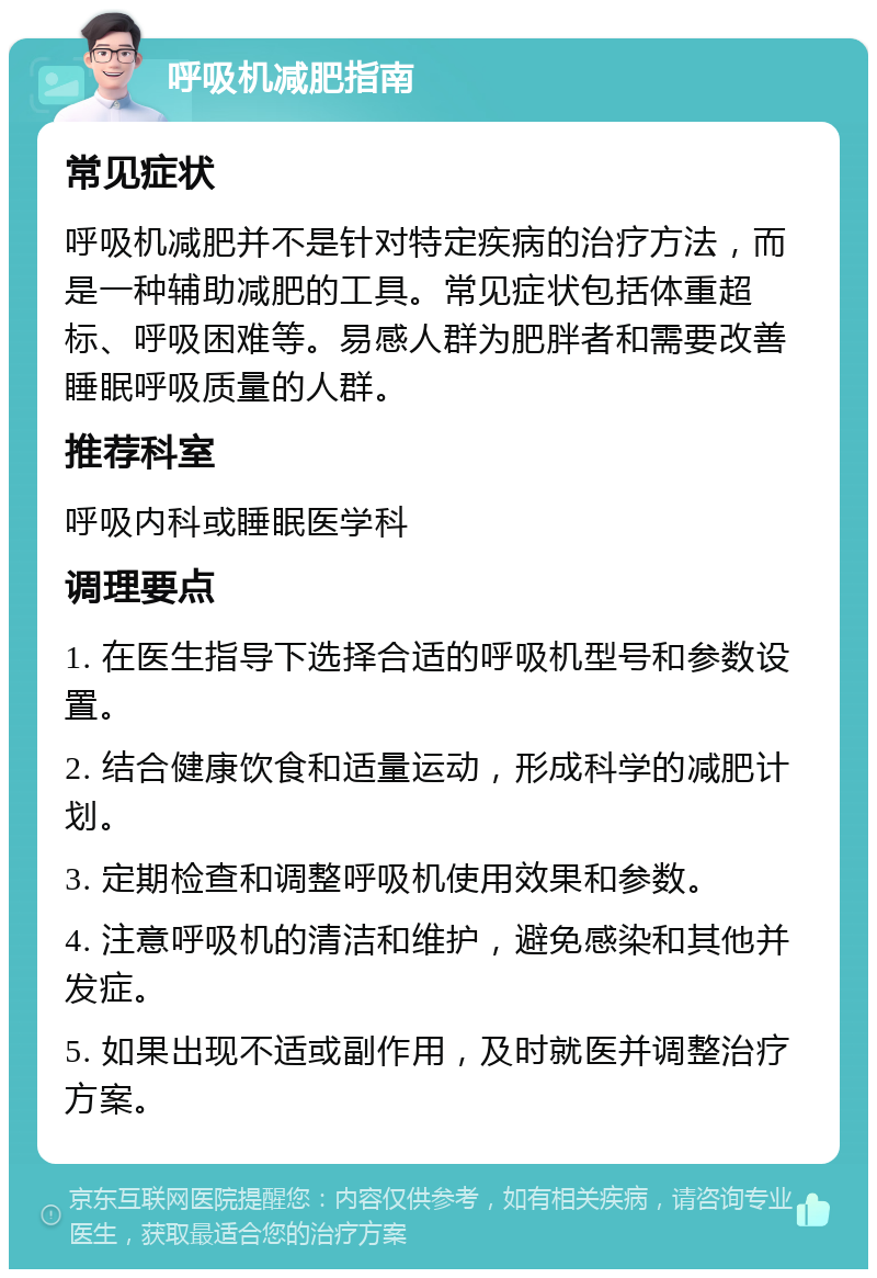 呼吸机减肥指南 常见症状 呼吸机减肥并不是针对特定疾病的治疗方法，而是一种辅助减肥的工具。常见症状包括体重超标、呼吸困难等。易感人群为肥胖者和需要改善睡眠呼吸质量的人群。 推荐科室 呼吸内科或睡眠医学科 调理要点 1. 在医生指导下选择合适的呼吸机型号和参数设置。 2. 结合健康饮食和适量运动，形成科学的减肥计划。 3. 定期检查和调整呼吸机使用效果和参数。 4. 注意呼吸机的清洁和维护，避免感染和其他并发症。 5. 如果出现不适或副作用，及时就医并调整治疗方案。