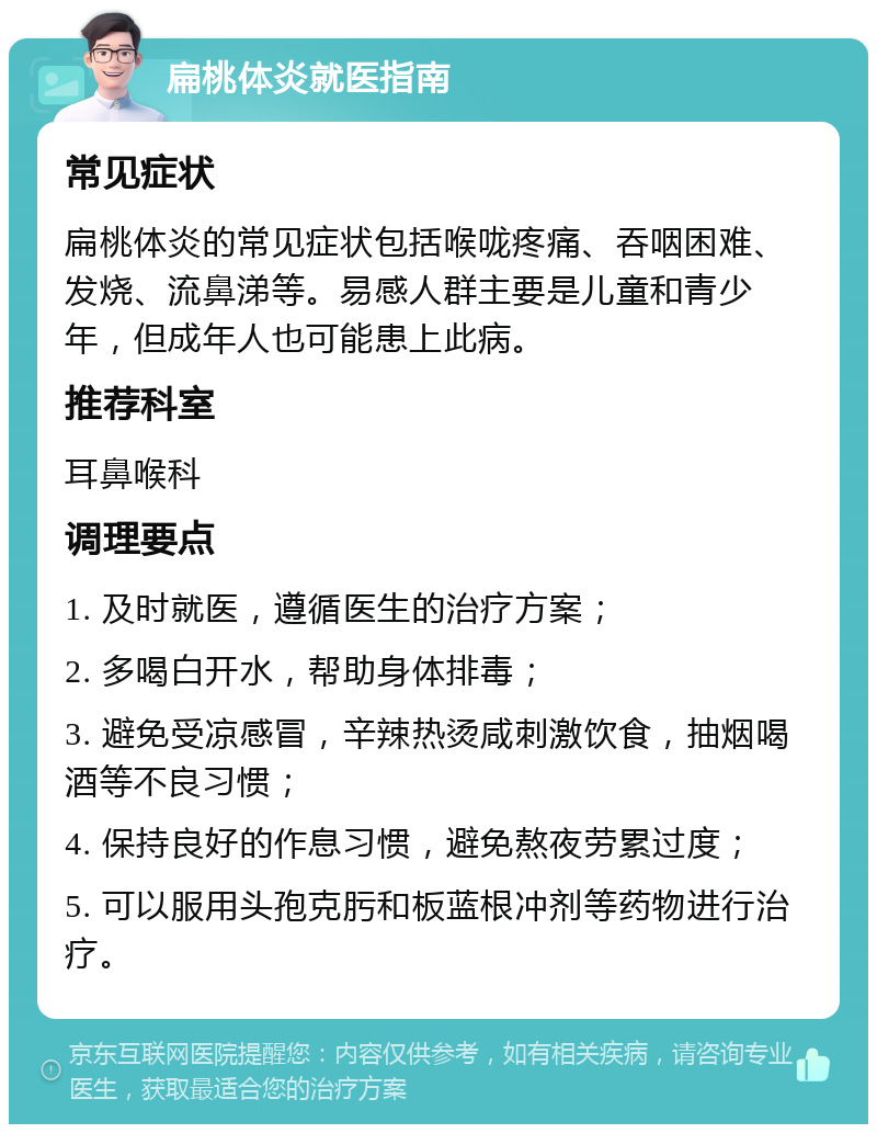 扁桃体炎就医指南 常见症状 扁桃体炎的常见症状包括喉咙疼痛、吞咽困难、发烧、流鼻涕等。易感人群主要是儿童和青少年，但成年人也可能患上此病。 推荐科室 耳鼻喉科 调理要点 1. 及时就医，遵循医生的治疗方案； 2. 多喝白开水，帮助身体排毒； 3. 避免受凉感冒，辛辣热烫咸刺激饮食，抽烟喝酒等不良习惯； 4. 保持良好的作息习惯，避免熬夜劳累过度； 5. 可以服用头孢克肟和板蓝根冲剂等药物进行治疗。