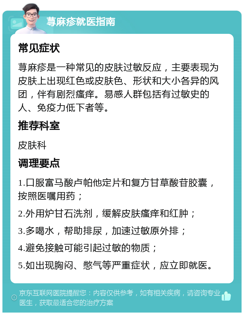 荨麻疹就医指南 常见症状 荨麻疹是一种常见的皮肤过敏反应，主要表现为皮肤上出现红色或皮肤色、形状和大小各异的风团，伴有剧烈瘙痒。易感人群包括有过敏史的人、免疫力低下者等。 推荐科室 皮肤科 调理要点 1.口服富马酸卢帕他定片和复方甘草酸苷胶囊，按照医嘱用药； 2.外用炉甘石洗剂，缓解皮肤瘙痒和红肿； 3.多喝水，帮助排尿，加速过敏原外排； 4.避免接触可能引起过敏的物质； 5.如出现胸闷、憋气等严重症状，应立即就医。