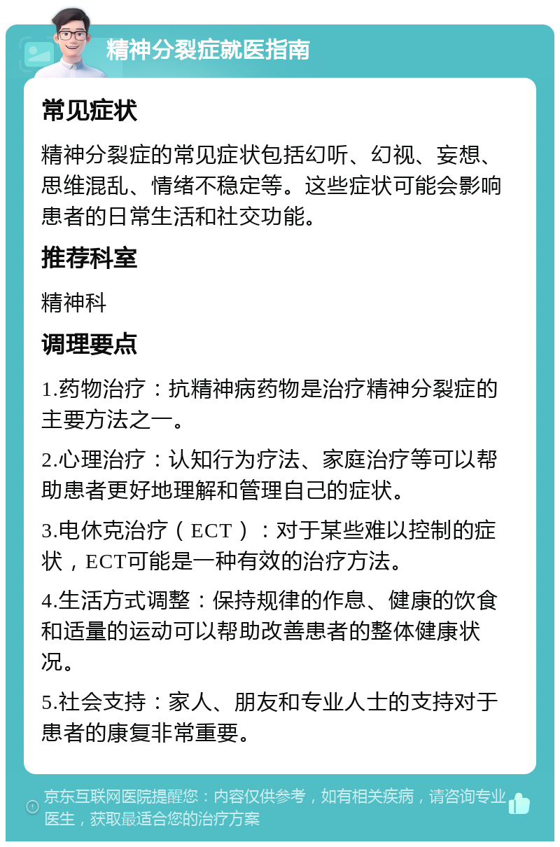 精神分裂症就医指南 常见症状 精神分裂症的常见症状包括幻听、幻视、妄想、思维混乱、情绪不稳定等。这些症状可能会影响患者的日常生活和社交功能。 推荐科室 精神科 调理要点 1.药物治疗：抗精神病药物是治疗精神分裂症的主要方法之一。 2.心理治疗：认知行为疗法、家庭治疗等可以帮助患者更好地理解和管理自己的症状。 3.电休克治疗（ECT）：对于某些难以控制的症状，ECT可能是一种有效的治疗方法。 4.生活方式调整：保持规律的作息、健康的饮食和适量的运动可以帮助改善患者的整体健康状况。 5.社会支持：家人、朋友和专业人士的支持对于患者的康复非常重要。