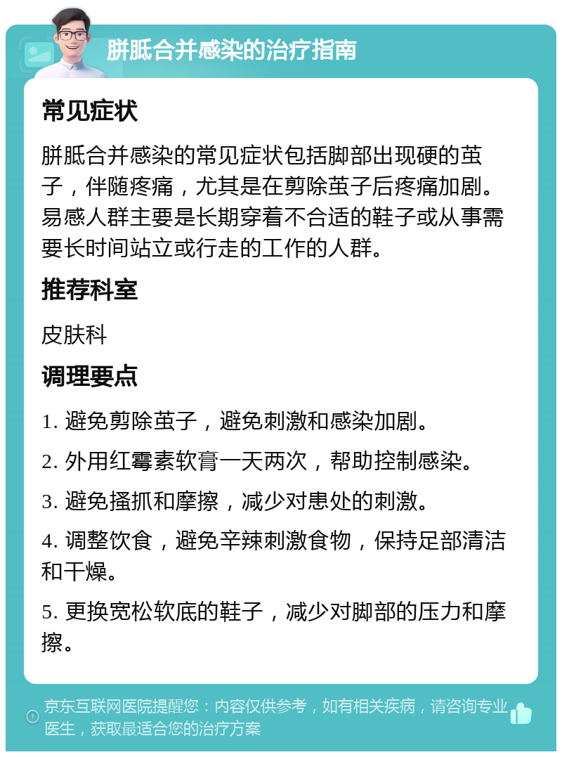 胼胝合并感染的治疗指南 常见症状 胼胝合并感染的常见症状包括脚部出现硬的茧子，伴随疼痛，尤其是在剪除茧子后疼痛加剧。易感人群主要是长期穿着不合适的鞋子或从事需要长时间站立或行走的工作的人群。 推荐科室 皮肤科 调理要点 1. 避免剪除茧子，避免刺激和感染加剧。 2. 外用红霉素软膏一天两次，帮助控制感染。 3. 避免搔抓和摩擦，减少对患处的刺激。 4. 调整饮食，避免辛辣刺激食物，保持足部清洁和干燥。 5. 更换宽松软底的鞋子，减少对脚部的压力和摩擦。