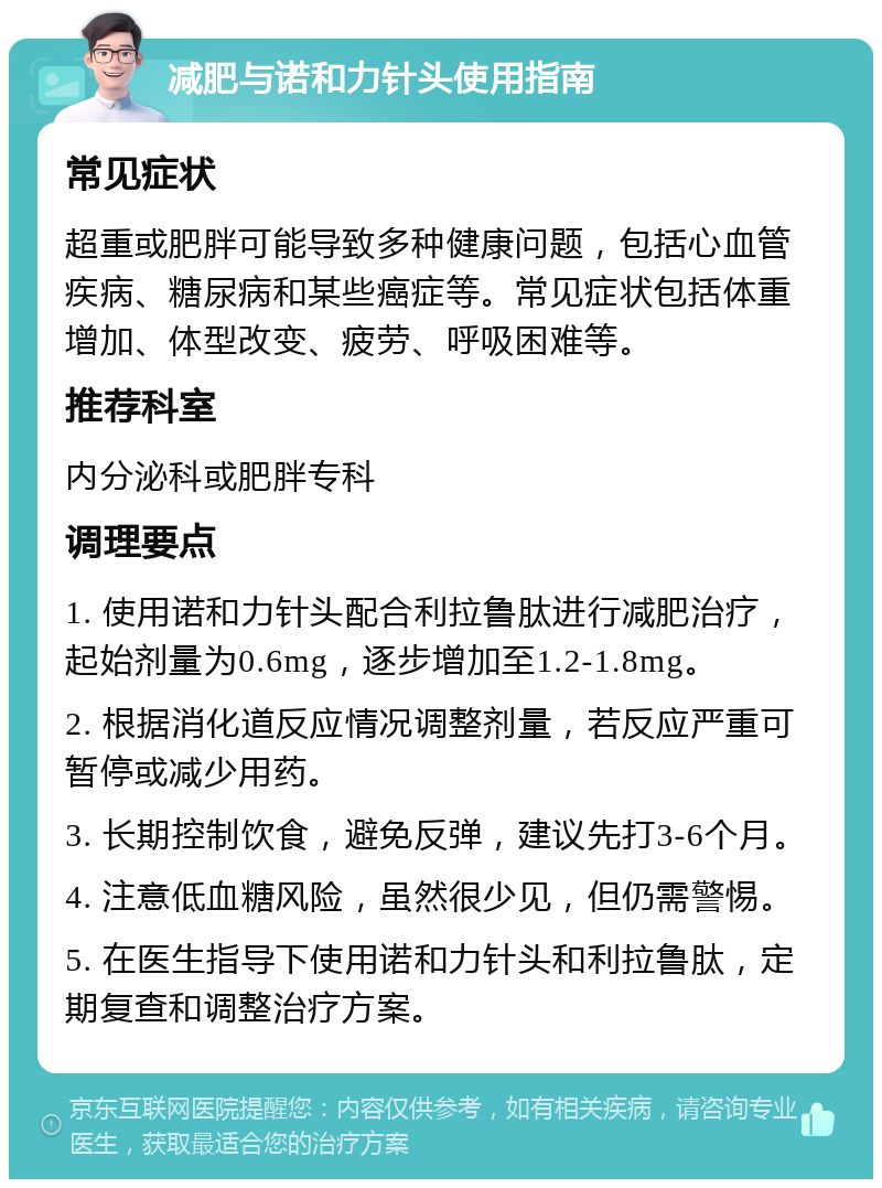 减肥与诺和力针头使用指南 常见症状 超重或肥胖可能导致多种健康问题，包括心血管疾病、糖尿病和某些癌症等。常见症状包括体重增加、体型改变、疲劳、呼吸困难等。 推荐科室 内分泌科或肥胖专科 调理要点 1. 使用诺和力针头配合利拉鲁肽进行减肥治疗，起始剂量为0.6mg，逐步增加至1.2-1.8mg。 2. 根据消化道反应情况调整剂量，若反应严重可暂停或减少用药。 3. 长期控制饮食，避免反弹，建议先打3-6个月。 4. 注意低血糖风险，虽然很少见，但仍需警惕。 5. 在医生指导下使用诺和力针头和利拉鲁肽，定期复查和调整治疗方案。