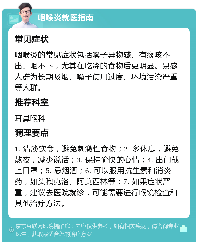 咽喉炎就医指南 常见症状 咽喉炎的常见症状包括嗓子异物感、有痰咳不出、咽不下，尤其在吃冷的食物后更明显。易感人群为长期吸烟、嗓子使用过度、环境污染严重等人群。 推荐科室 耳鼻喉科 调理要点 1. 清淡饮食，避免刺激性食物；2. 多休息，避免熬夜，减少说话；3. 保持愉快的心情；4. 出门戴上口罩；5. 忌烟酒；6. 可以服用抗生素和消炎药，如头孢克洛、阿莫西林等；7. 如果症状严重，建议去医院就诊，可能需要进行喉镜检查和其他治疗方法。