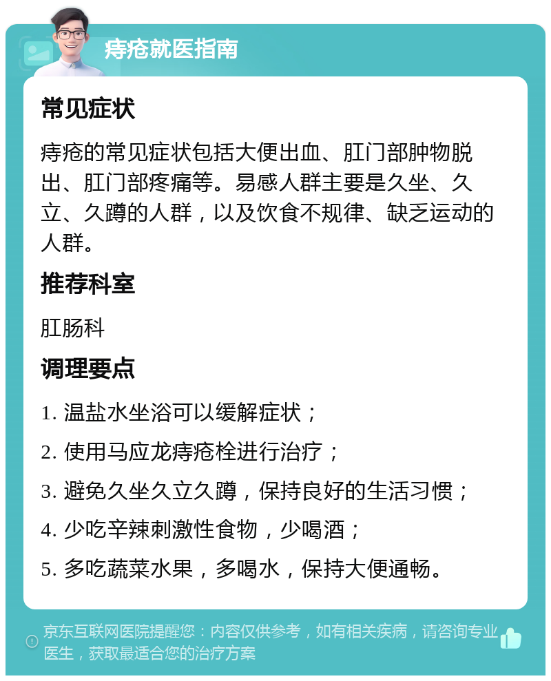 痔疮就医指南 常见症状 痔疮的常见症状包括大便出血、肛门部肿物脱出、肛门部疼痛等。易感人群主要是久坐、久立、久蹲的人群，以及饮食不规律、缺乏运动的人群。 推荐科室 肛肠科 调理要点 1. 温盐水坐浴可以缓解症状； 2. 使用马应龙痔疮栓进行治疗； 3. 避免久坐久立久蹲，保持良好的生活习惯； 4. 少吃辛辣刺激性食物，少喝酒； 5. 多吃蔬菜水果，多喝水，保持大便通畅。