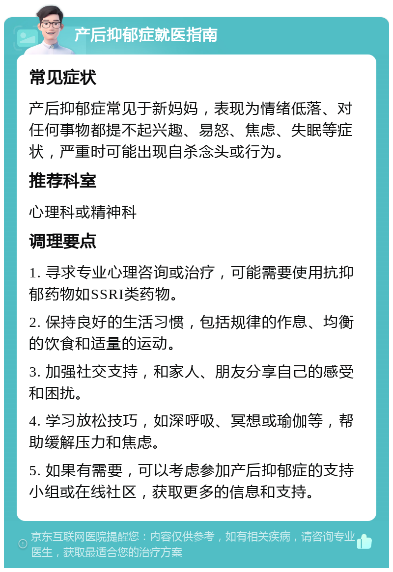 产后抑郁症就医指南 常见症状 产后抑郁症常见于新妈妈，表现为情绪低落、对任何事物都提不起兴趣、易怒、焦虑、失眠等症状，严重时可能出现自杀念头或行为。 推荐科室 心理科或精神科 调理要点 1. 寻求专业心理咨询或治疗，可能需要使用抗抑郁药物如SSRI类药物。 2. 保持良好的生活习惯，包括规律的作息、均衡的饮食和适量的运动。 3. 加强社交支持，和家人、朋友分享自己的感受和困扰。 4. 学习放松技巧，如深呼吸、冥想或瑜伽等，帮助缓解压力和焦虑。 5. 如果有需要，可以考虑参加产后抑郁症的支持小组或在线社区，获取更多的信息和支持。