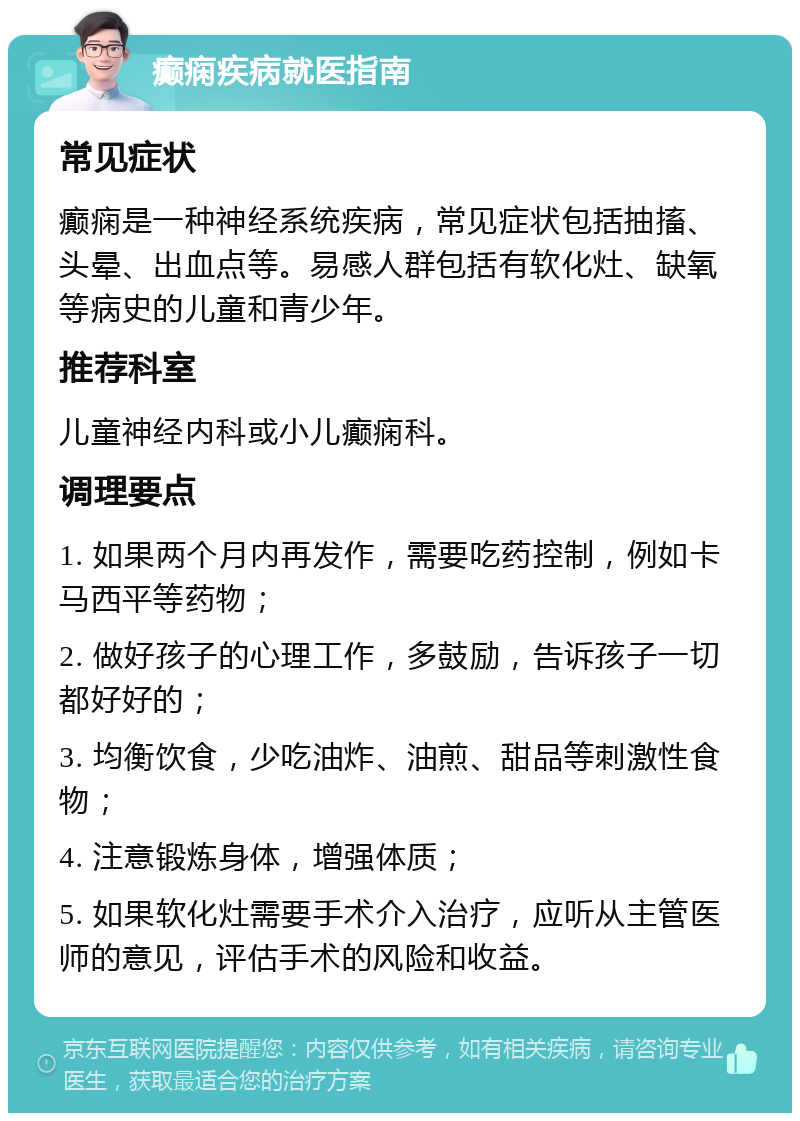 癫痫疾病就医指南 常见症状 癫痫是一种神经系统疾病，常见症状包括抽搐、头晕、出血点等。易感人群包括有软化灶、缺氧等病史的儿童和青少年。 推荐科室 儿童神经内科或小儿癫痫科。 调理要点 1. 如果两个月内再发作，需要吃药控制，例如卡马西平等药物； 2. 做好孩子的心理工作，多鼓励，告诉孩子一切都好好的； 3. 均衡饮食，少吃油炸、油煎、甜品等刺激性食物； 4. 注意锻炼身体，增强体质； 5. 如果软化灶需要手术介入治疗，应听从主管医师的意见，评估手术的风险和收益。