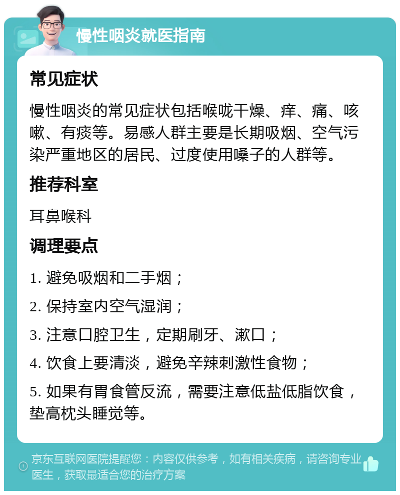 慢性咽炎就医指南 常见症状 慢性咽炎的常见症状包括喉咙干燥、痒、痛、咳嗽、有痰等。易感人群主要是长期吸烟、空气污染严重地区的居民、过度使用嗓子的人群等。 推荐科室 耳鼻喉科 调理要点 1. 避免吸烟和二手烟； 2. 保持室内空气湿润； 3. 注意口腔卫生，定期刷牙、漱口； 4. 饮食上要清淡，避免辛辣刺激性食物； 5. 如果有胃食管反流，需要注意低盐低脂饮食，垫高枕头睡觉等。