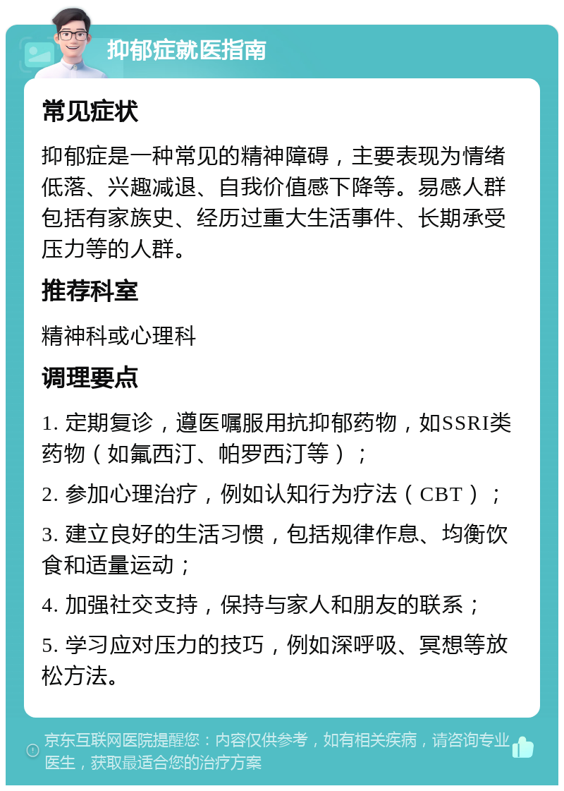 抑郁症就医指南 常见症状 抑郁症是一种常见的精神障碍，主要表现为情绪低落、兴趣减退、自我价值感下降等。易感人群包括有家族史、经历过重大生活事件、长期承受压力等的人群。 推荐科室 精神科或心理科 调理要点 1. 定期复诊，遵医嘱服用抗抑郁药物，如SSRI类药物（如氟西汀、帕罗西汀等）； 2. 参加心理治疗，例如认知行为疗法（CBT）； 3. 建立良好的生活习惯，包括规律作息、均衡饮食和适量运动； 4. 加强社交支持，保持与家人和朋友的联系； 5. 学习应对压力的技巧，例如深呼吸、冥想等放松方法。