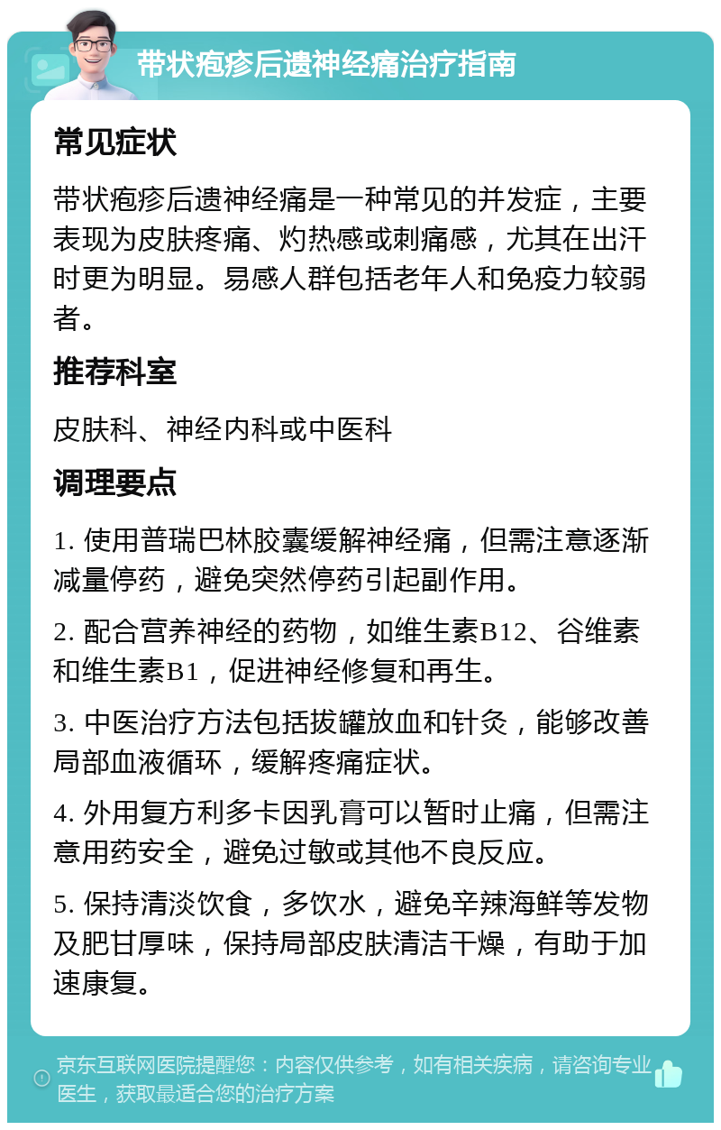 带状疱疹后遗神经痛治疗指南 常见症状 带状疱疹后遗神经痛是一种常见的并发症，主要表现为皮肤疼痛、灼热感或刺痛感，尤其在出汗时更为明显。易感人群包括老年人和免疫力较弱者。 推荐科室 皮肤科、神经内科或中医科 调理要点 1. 使用普瑞巴林胶囊缓解神经痛，但需注意逐渐减量停药，避免突然停药引起副作用。 2. 配合营养神经的药物，如维生素B12、谷维素和维生素B1，促进神经修复和再生。 3. 中医治疗方法包括拔罐放血和针灸，能够改善局部血液循环，缓解疼痛症状。 4. 外用复方利多卡因乳膏可以暂时止痛，但需注意用药安全，避免过敏或其他不良反应。 5. 保持清淡饮食，多饮水，避免辛辣海鲜等发物及肥甘厚味，保持局部皮肤清洁干燥，有助于加速康复。