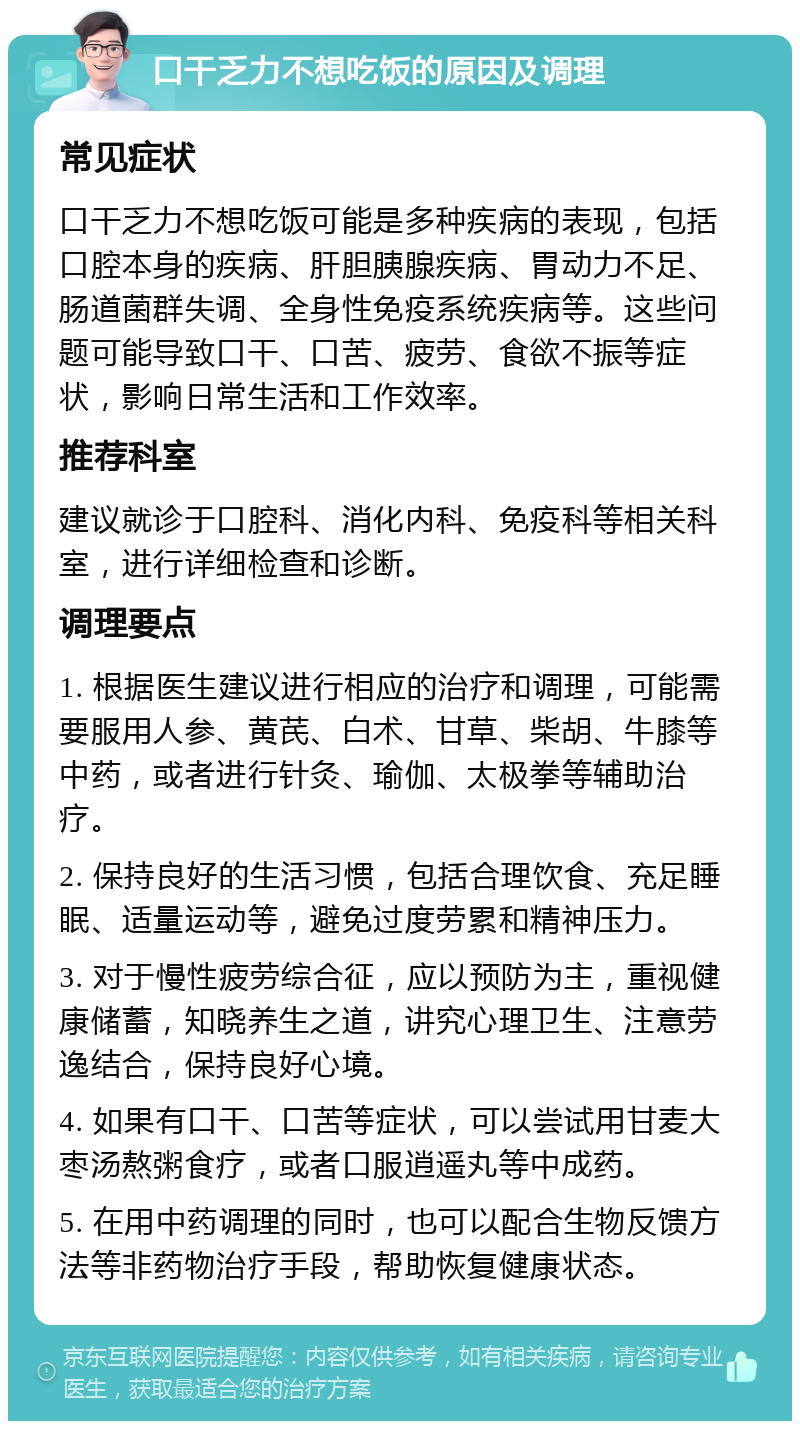 口干乏力不想吃饭的原因及调理 常见症状 口干乏力不想吃饭可能是多种疾病的表现，包括口腔本身的疾病、肝胆胰腺疾病、胃动力不足、肠道菌群失调、全身性免疫系统疾病等。这些问题可能导致口干、口苦、疲劳、食欲不振等症状，影响日常生活和工作效率。 推荐科室 建议就诊于口腔科、消化内科、免疫科等相关科室，进行详细检查和诊断。 调理要点 1. 根据医生建议进行相应的治疗和调理，可能需要服用人参、黄芪、白术、甘草、柴胡、牛膝等中药，或者进行针灸、瑜伽、太极拳等辅助治疗。 2. 保持良好的生活习惯，包括合理饮食、充足睡眠、适量运动等，避免过度劳累和精神压力。 3. 对于慢性疲劳综合征，应以预防为主，重视健康储蓄，知晓养生之道，讲究心理卫生、注意劳逸结合，保持良好心境。 4. 如果有口干、口苦等症状，可以尝试用甘麦大枣汤熬粥食疗，或者口服逍遥丸等中成药。 5. 在用中药调理的同时，也可以配合生物反馈方法等非药物治疗手段，帮助恢复健康状态。