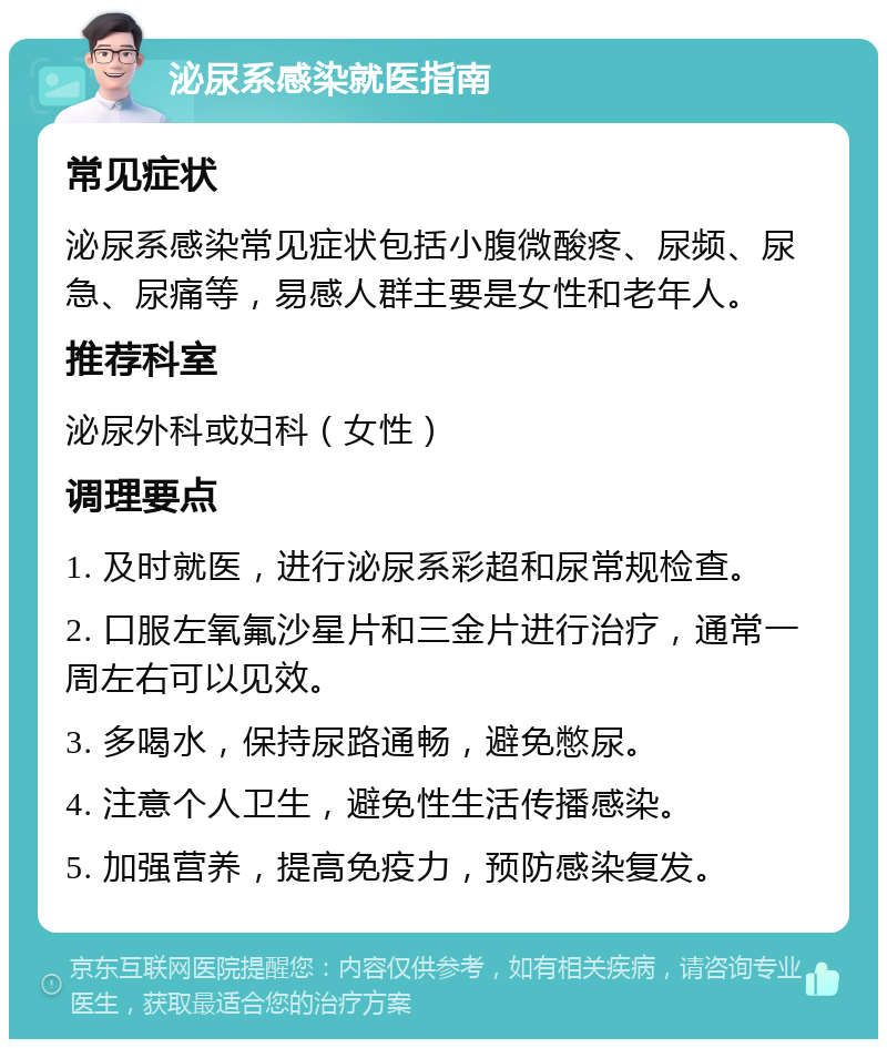 泌尿系感染就医指南 常见症状 泌尿系感染常见症状包括小腹微酸疼、尿频、尿急、尿痛等，易感人群主要是女性和老年人。 推荐科室 泌尿外科或妇科（女性） 调理要点 1. 及时就医，进行泌尿系彩超和尿常规检查。 2. 口服左氧氟沙星片和三金片进行治疗，通常一周左右可以见效。 3. 多喝水，保持尿路通畅，避免憋尿。 4. 注意个人卫生，避免性生活传播感染。 5. 加强营养，提高免疫力，预防感染复发。