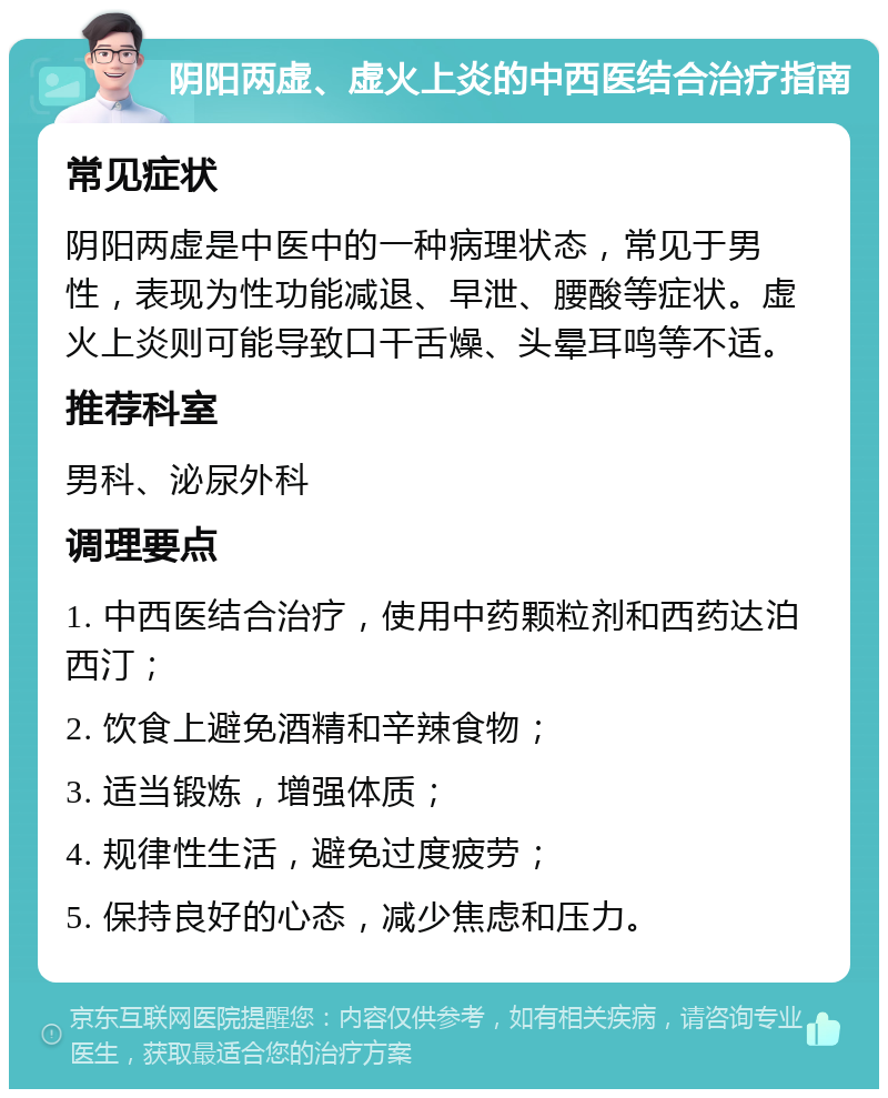 阴阳两虚、虚火上炎的中西医结合治疗指南 常见症状 阴阳两虚是中医中的一种病理状态，常见于男性，表现为性功能减退、早泄、腰酸等症状。虚火上炎则可能导致口干舌燥、头晕耳鸣等不适。 推荐科室 男科、泌尿外科 调理要点 1. 中西医结合治疗，使用中药颗粒剂和西药达泊西汀； 2. 饮食上避免酒精和辛辣食物； 3. 适当锻炼，增强体质； 4. 规律性生活，避免过度疲劳； 5. 保持良好的心态，减少焦虑和压力。