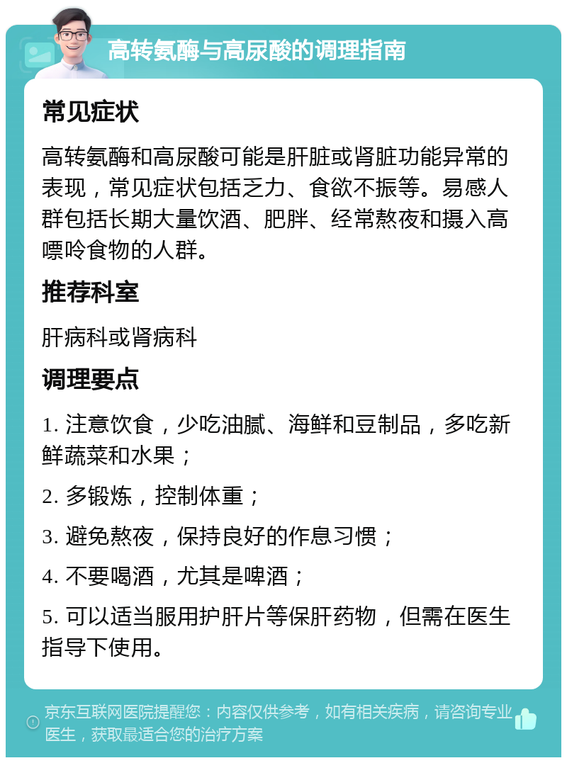 高转氨酶与高尿酸的调理指南 常见症状 高转氨酶和高尿酸可能是肝脏或肾脏功能异常的表现，常见症状包括乏力、食欲不振等。易感人群包括长期大量饮酒、肥胖、经常熬夜和摄入高嘌呤食物的人群。 推荐科室 肝病科或肾病科 调理要点 1. 注意饮食，少吃油腻、海鲜和豆制品，多吃新鲜蔬菜和水果； 2. 多锻炼，控制体重； 3. 避免熬夜，保持良好的作息习惯； 4. 不要喝酒，尤其是啤酒； 5. 可以适当服用护肝片等保肝药物，但需在医生指导下使用。