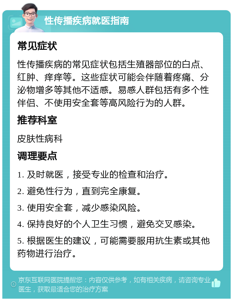 性传播疾病就医指南 常见症状 性传播疾病的常见症状包括生殖器部位的白点、红肿、痒痒等。这些症状可能会伴随着疼痛、分泌物增多等其他不适感。易感人群包括有多个性伴侣、不使用安全套等高风险行为的人群。 推荐科室 皮肤性病科 调理要点 1. 及时就医，接受专业的检查和治疗。 2. 避免性行为，直到完全康复。 3. 使用安全套，减少感染风险。 4. 保持良好的个人卫生习惯，避免交叉感染。 5. 根据医生的建议，可能需要服用抗生素或其他药物进行治疗。