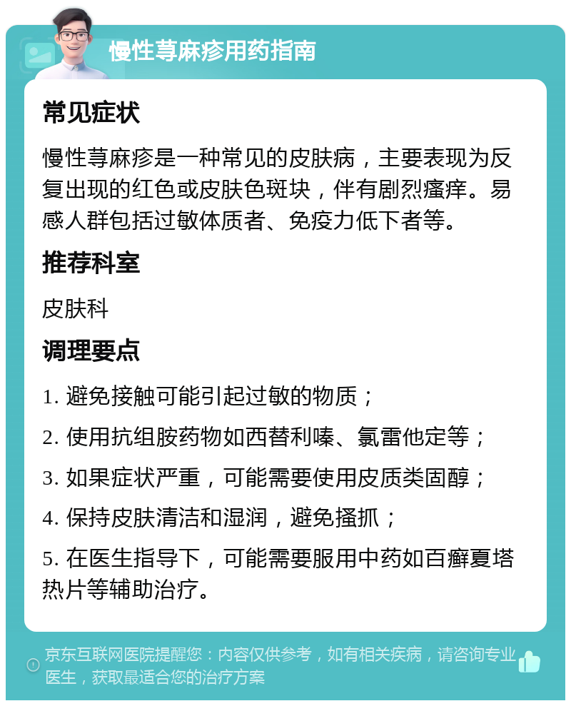 慢性荨麻疹用药指南 常见症状 慢性荨麻疹是一种常见的皮肤病，主要表现为反复出现的红色或皮肤色斑块，伴有剧烈瘙痒。易感人群包括过敏体质者、免疫力低下者等。 推荐科室 皮肤科 调理要点 1. 避免接触可能引起过敏的物质； 2. 使用抗组胺药物如西替利嗪、氯雷他定等； 3. 如果症状严重，可能需要使用皮质类固醇； 4. 保持皮肤清洁和湿润，避免搔抓； 5. 在医生指导下，可能需要服用中药如百癣夏塔热片等辅助治疗。