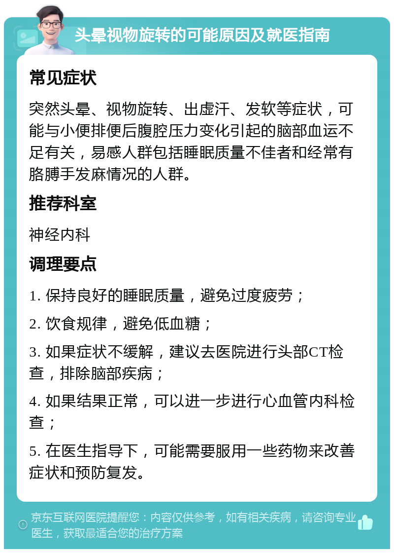 头晕视物旋转的可能原因及就医指南 常见症状 突然头晕、视物旋转、出虚汗、发软等症状，可能与小便排便后腹腔压力变化引起的脑部血运不足有关，易感人群包括睡眠质量不佳者和经常有胳膊手发麻情况的人群。 推荐科室 神经内科 调理要点 1. 保持良好的睡眠质量，避免过度疲劳； 2. 饮食规律，避免低血糖； 3. 如果症状不缓解，建议去医院进行头部CT检查，排除脑部疾病； 4. 如果结果正常，可以进一步进行心血管内科检查； 5. 在医生指导下，可能需要服用一些药物来改善症状和预防复发。