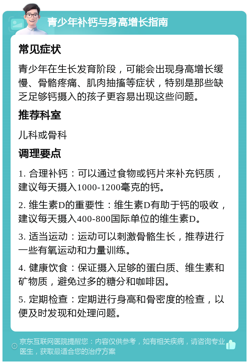 青少年补钙与身高增长指南 常见症状 青少年在生长发育阶段，可能会出现身高增长缓慢、骨骼疼痛、肌肉抽搐等症状，特别是那些缺乏足够钙摄入的孩子更容易出现这些问题。 推荐科室 儿科或骨科 调理要点 1. 合理补钙：可以通过食物或钙片来补充钙质，建议每天摄入1000-1200毫克的钙。 2. 维生素D的重要性：维生素D有助于钙的吸收，建议每天摄入400-800国际单位的维生素D。 3. 适当运动：运动可以刺激骨骼生长，推荐进行一些有氧运动和力量训练。 4. 健康饮食：保证摄入足够的蛋白质、维生素和矿物质，避免过多的糖分和咖啡因。 5. 定期检查：定期进行身高和骨密度的检查，以便及时发现和处理问题。