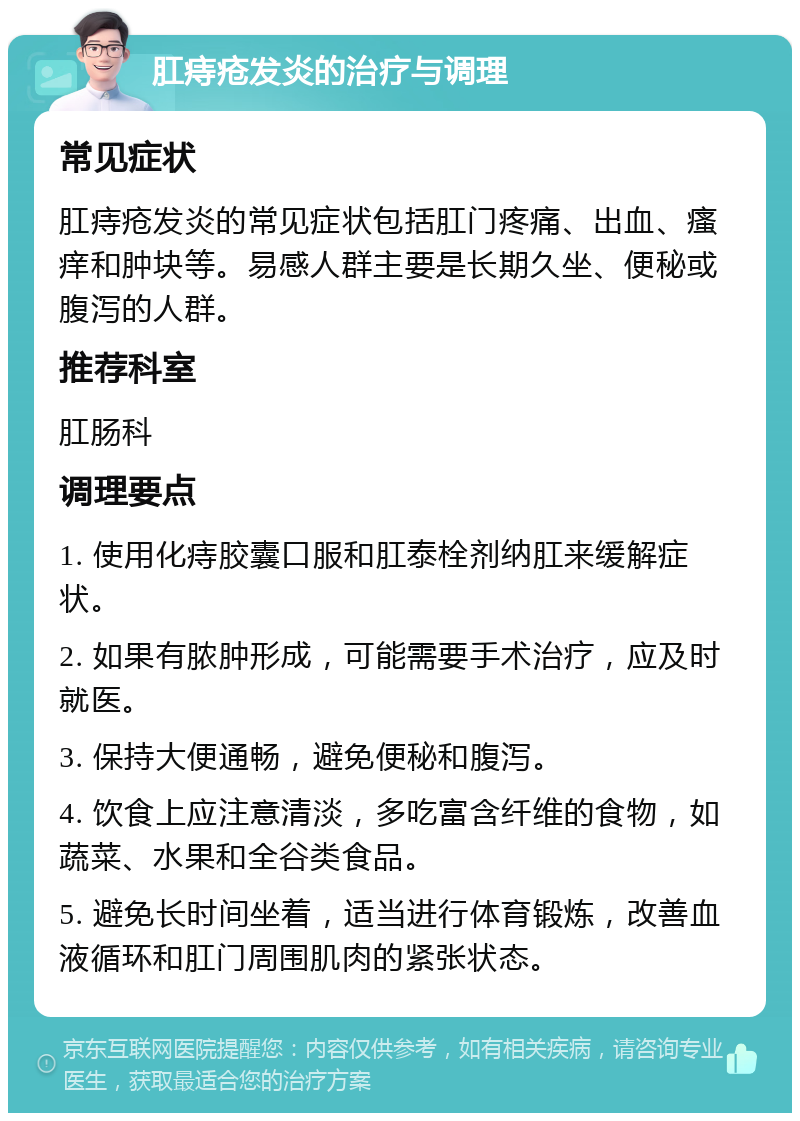 肛痔疮发炎的治疗与调理 常见症状 肛痔疮发炎的常见症状包括肛门疼痛、出血、瘙痒和肿块等。易感人群主要是长期久坐、便秘或腹泻的人群。 推荐科室 肛肠科 调理要点 1. 使用化痔胶囊口服和肛泰栓剂纳肛来缓解症状。 2. 如果有脓肿形成，可能需要手术治疗，应及时就医。 3. 保持大便通畅，避免便秘和腹泻。 4. 饮食上应注意清淡，多吃富含纤维的食物，如蔬菜、水果和全谷类食品。 5. 避免长时间坐着，适当进行体育锻炼，改善血液循环和肛门周围肌肉的紧张状态。