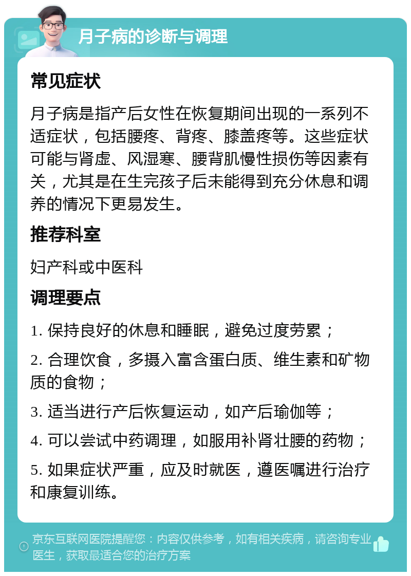 月子病的诊断与调理 常见症状 月子病是指产后女性在恢复期间出现的一系列不适症状，包括腰疼、背疼、膝盖疼等。这些症状可能与肾虚、风湿寒、腰背肌慢性损伤等因素有关，尤其是在生完孩子后未能得到充分休息和调养的情况下更易发生。 推荐科室 妇产科或中医科 调理要点 1. 保持良好的休息和睡眠，避免过度劳累； 2. 合理饮食，多摄入富含蛋白质、维生素和矿物质的食物； 3. 适当进行产后恢复运动，如产后瑜伽等； 4. 可以尝试中药调理，如服用补肾壮腰的药物； 5. 如果症状严重，应及时就医，遵医嘱进行治疗和康复训练。