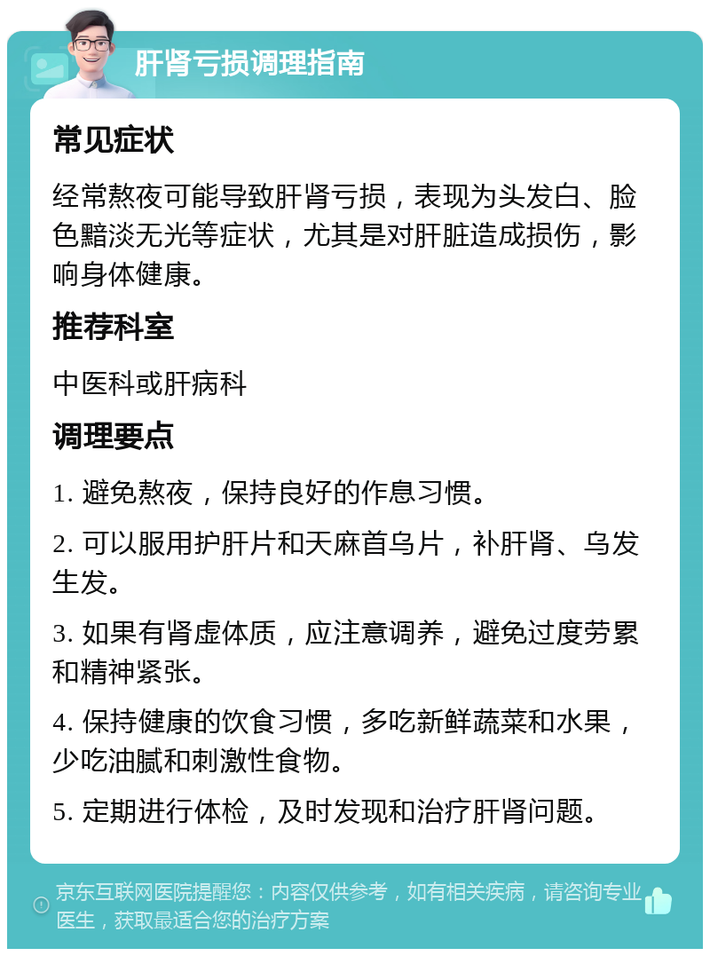 肝肾亏损调理指南 常见症状 经常熬夜可能导致肝肾亏损，表现为头发白、脸色黯淡无光等症状，尤其是对肝脏造成损伤，影响身体健康。 推荐科室 中医科或肝病科 调理要点 1. 避免熬夜，保持良好的作息习惯。 2. 可以服用护肝片和天麻首乌片，补肝肾、乌发生发。 3. 如果有肾虚体质，应注意调养，避免过度劳累和精神紧张。 4. 保持健康的饮食习惯，多吃新鲜蔬菜和水果，少吃油腻和刺激性食物。 5. 定期进行体检，及时发现和治疗肝肾问题。