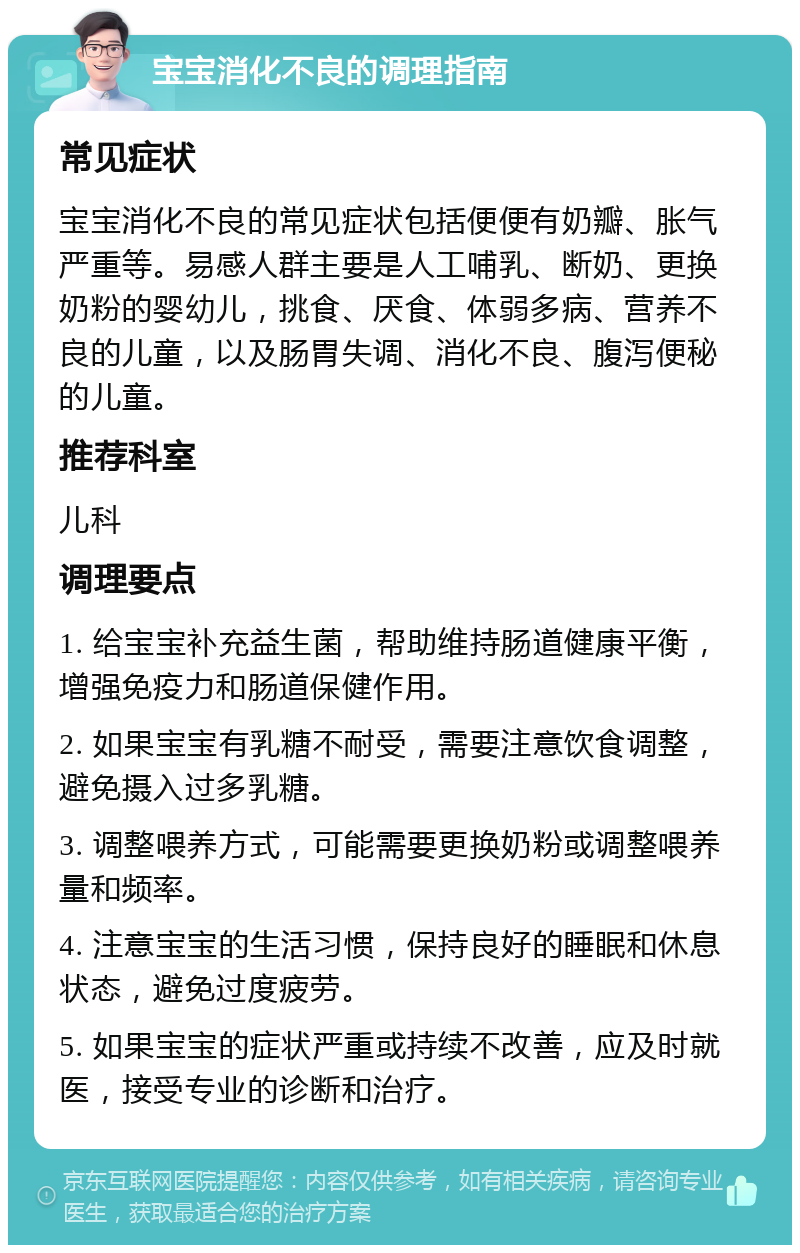 宝宝消化不良的调理指南 常见症状 宝宝消化不良的常见症状包括便便有奶瓣、胀气严重等。易感人群主要是人工哺乳、断奶、更换奶粉的婴幼儿，挑食、厌食、体弱多病、营养不良的儿童，以及肠胃失调、消化不良、腹泻便秘的儿童。 推荐科室 儿科 调理要点 1. 给宝宝补充益生菌，帮助维持肠道健康平衡，增强免疫力和肠道保健作用。 2. 如果宝宝有乳糖不耐受，需要注意饮食调整，避免摄入过多乳糖。 3. 调整喂养方式，可能需要更换奶粉或调整喂养量和频率。 4. 注意宝宝的生活习惯，保持良好的睡眠和休息状态，避免过度疲劳。 5. 如果宝宝的症状严重或持续不改善，应及时就医，接受专业的诊断和治疗。