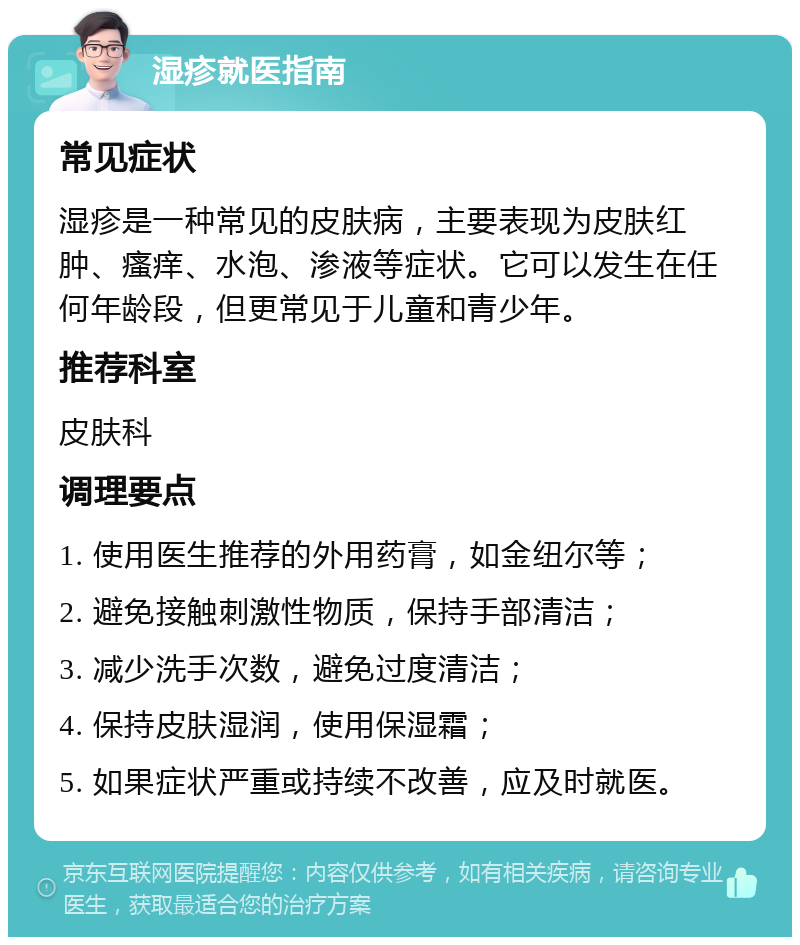 湿疹就医指南 常见症状 湿疹是一种常见的皮肤病，主要表现为皮肤红肿、瘙痒、水泡、渗液等症状。它可以发生在任何年龄段，但更常见于儿童和青少年。 推荐科室 皮肤科 调理要点 1. 使用医生推荐的外用药膏，如金纽尔等； 2. 避免接触刺激性物质，保持手部清洁； 3. 减少洗手次数，避免过度清洁； 4. 保持皮肤湿润，使用保湿霜； 5. 如果症状严重或持续不改善，应及时就医。