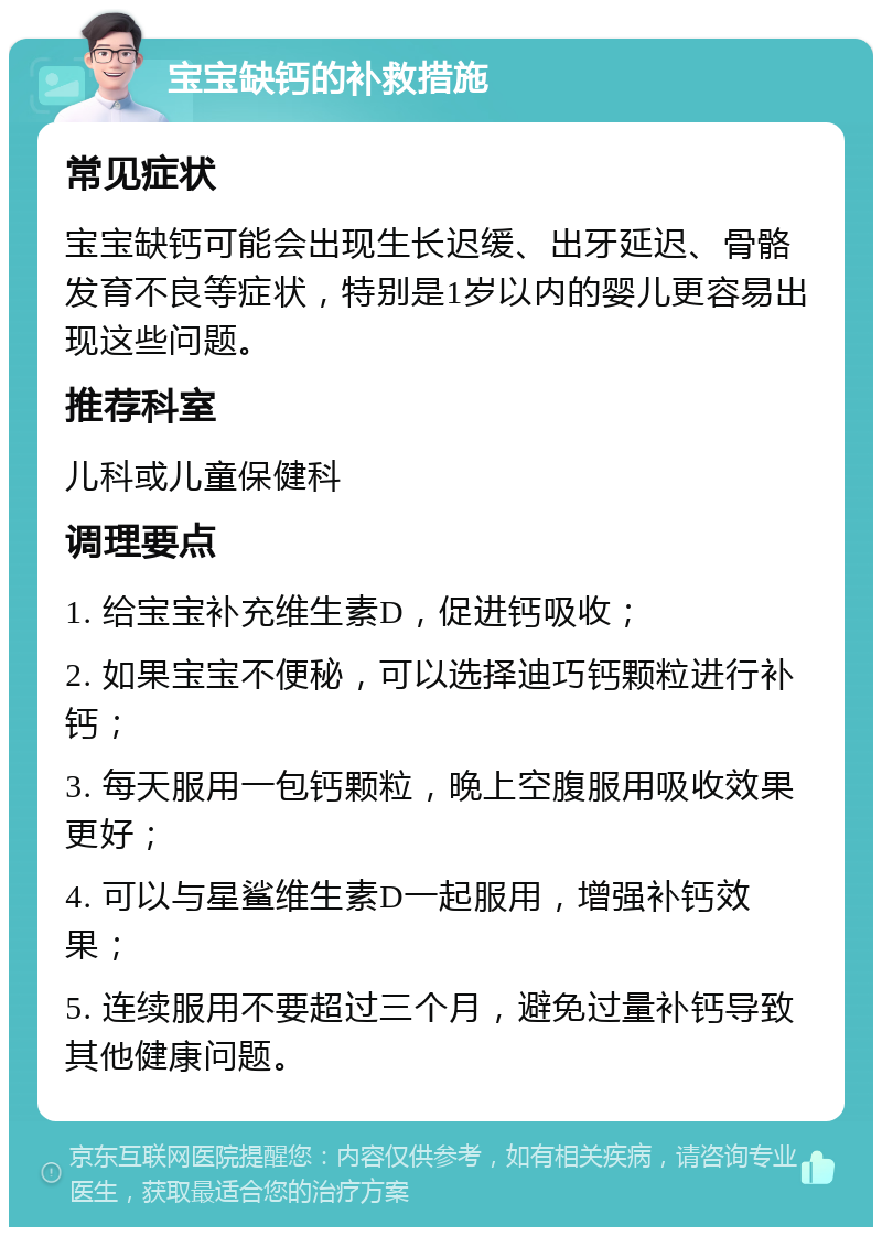 宝宝缺钙的补救措施 常见症状 宝宝缺钙可能会出现生长迟缓、出牙延迟、骨骼发育不良等症状，特别是1岁以内的婴儿更容易出现这些问题。 推荐科室 儿科或儿童保健科 调理要点 1. 给宝宝补充维生素D，促进钙吸收； 2. 如果宝宝不便秘，可以选择迪巧钙颗粒进行补钙； 3. 每天服用一包钙颗粒，晚上空腹服用吸收效果更好； 4. 可以与星鲨维生素D一起服用，增强补钙效果； 5. 连续服用不要超过三个月，避免过量补钙导致其他健康问题。