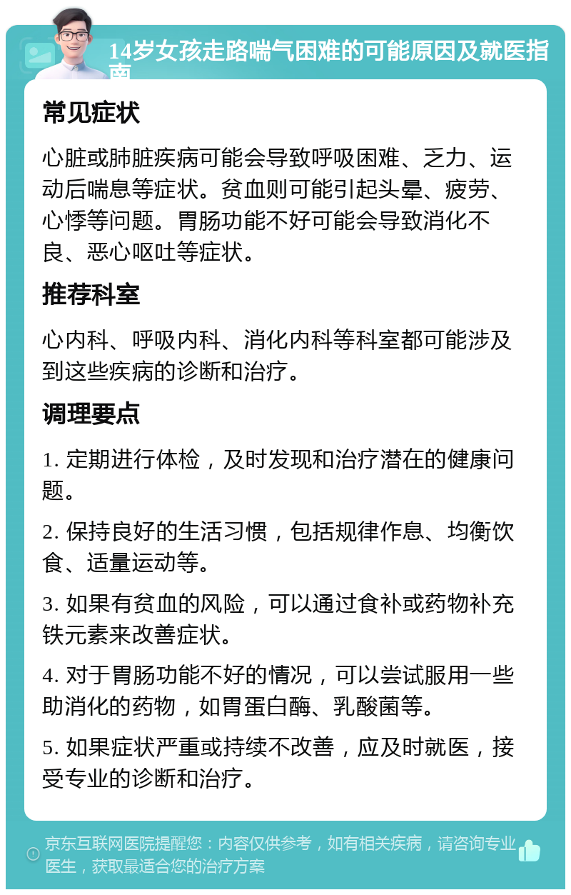 14岁女孩走路喘气困难的可能原因及就医指南 常见症状 心脏或肺脏疾病可能会导致呼吸困难、乏力、运动后喘息等症状。贫血则可能引起头晕、疲劳、心悸等问题。胃肠功能不好可能会导致消化不良、恶心呕吐等症状。 推荐科室 心内科、呼吸内科、消化内科等科室都可能涉及到这些疾病的诊断和治疗。 调理要点 1. 定期进行体检，及时发现和治疗潜在的健康问题。 2. 保持良好的生活习惯，包括规律作息、均衡饮食、适量运动等。 3. 如果有贫血的风险，可以通过食补或药物补充铁元素来改善症状。 4. 对于胃肠功能不好的情况，可以尝试服用一些助消化的药物，如胃蛋白酶、乳酸菌等。 5. 如果症状严重或持续不改善，应及时就医，接受专业的诊断和治疗。