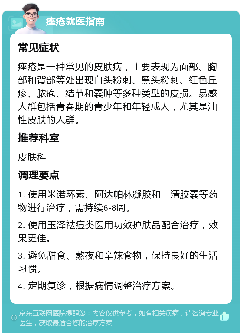 痤疮就医指南 常见症状 痤疮是一种常见的皮肤病，主要表现为面部、胸部和背部等处出现白头粉刺、黑头粉刺、红色丘疹、脓疱、结节和囊肿等多种类型的皮损。易感人群包括青春期的青少年和年轻成人，尤其是油性皮肤的人群。 推荐科室 皮肤科 调理要点 1. 使用米诺环素、阿达帕林凝胶和一清胶囊等药物进行治疗，需持续6-8周。 2. 使用玉泽祛痘类医用功效护肤品配合治疗，效果更佳。 3. 避免甜食、熬夜和辛辣食物，保持良好的生活习惯。 4. 定期复诊，根据病情调整治疗方案。