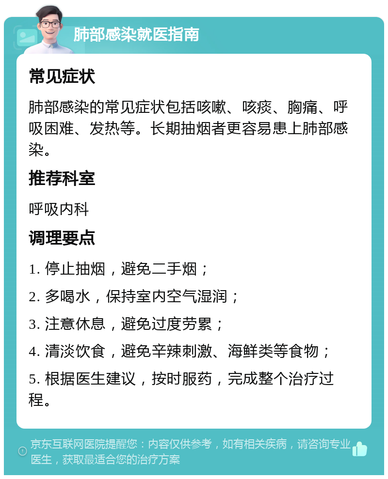 肺部感染就医指南 常见症状 肺部感染的常见症状包括咳嗽、咳痰、胸痛、呼吸困难、发热等。长期抽烟者更容易患上肺部感染。 推荐科室 呼吸内科 调理要点 1. 停止抽烟，避免二手烟； 2. 多喝水，保持室内空气湿润； 3. 注意休息，避免过度劳累； 4. 清淡饮食，避免辛辣刺激、海鲜类等食物； 5. 根据医生建议，按时服药，完成整个治疗过程。